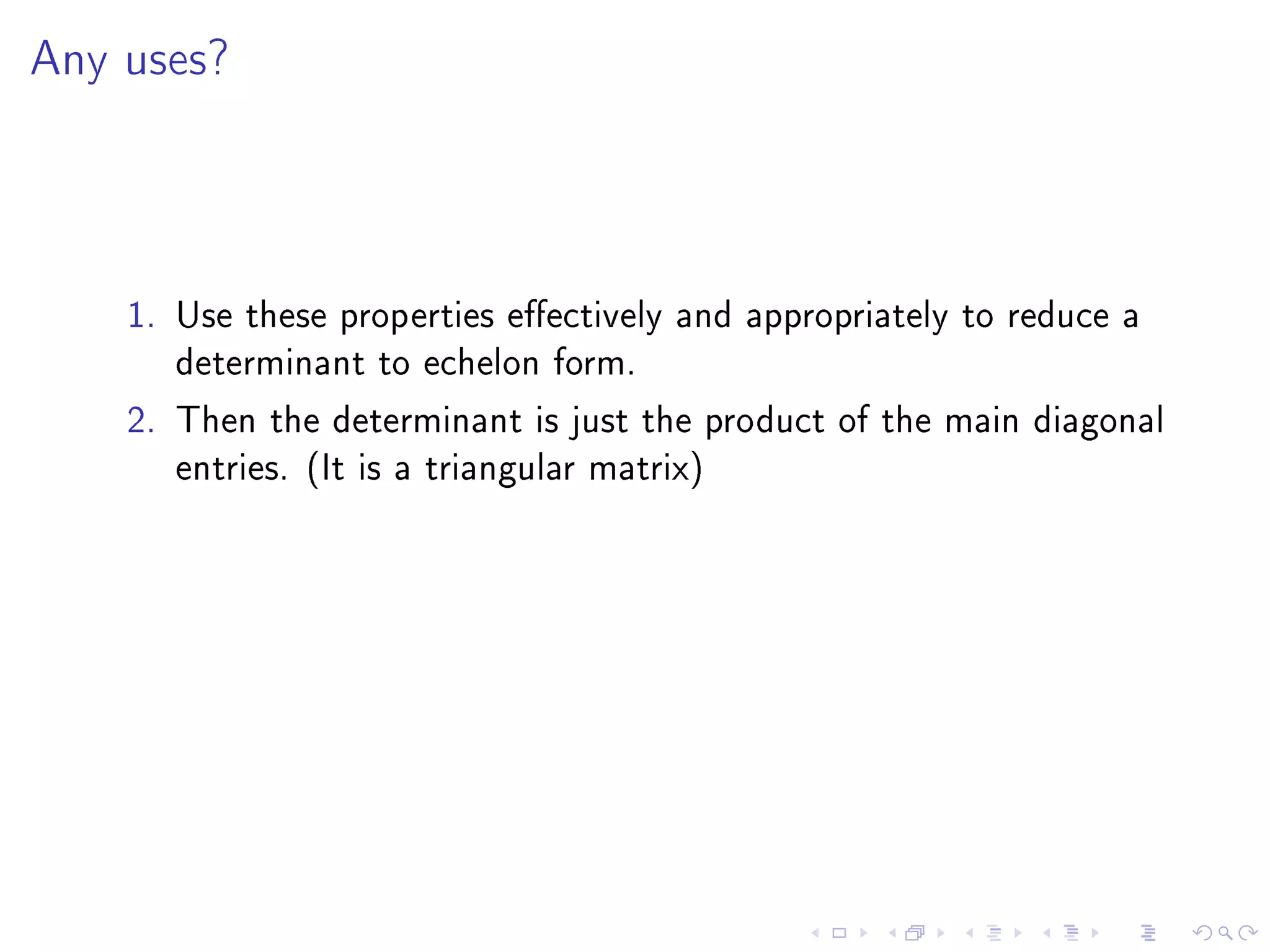 Any uses?




    1. Use these properties eectively and appropriately to reduce a
       determinant to echelon form.
    2. Then the determinant is just the product of the main diagonal
       entries. (It is a triangular matrix)
 