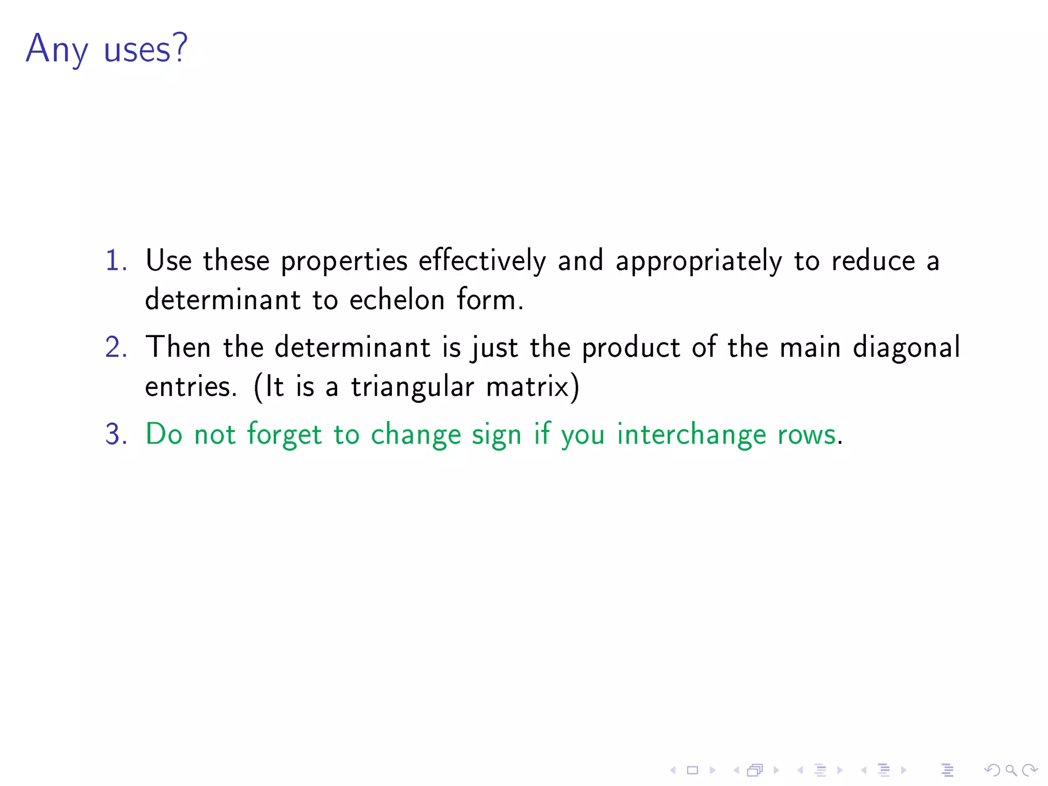 Any uses?




    1. Use these properties eectively and appropriately to reduce a
       determinant to echelon form.
    2. Then the determinant is just the product of the main diagonal
       entries. (It is a triangular matrix)
    3. Do not forget to change sign if you interchange rows.
 