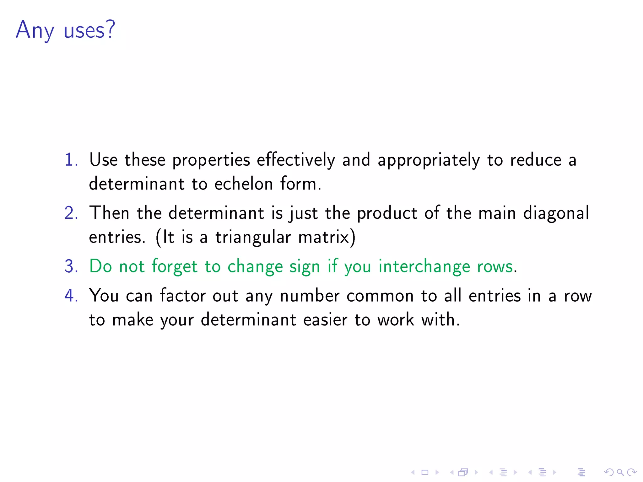 Any uses?




    1. Use these properties eectively and appropriately to reduce a
       determinant to echelon form.
    2. Then the determinant is just the product of the main diagonal
       entries. (It is a triangular matrix)
    3. Do not forget to change sign if you interchange rows.
    4. You can factor out any number common to all entries in a row
       to make your determinant easier to work with.
 