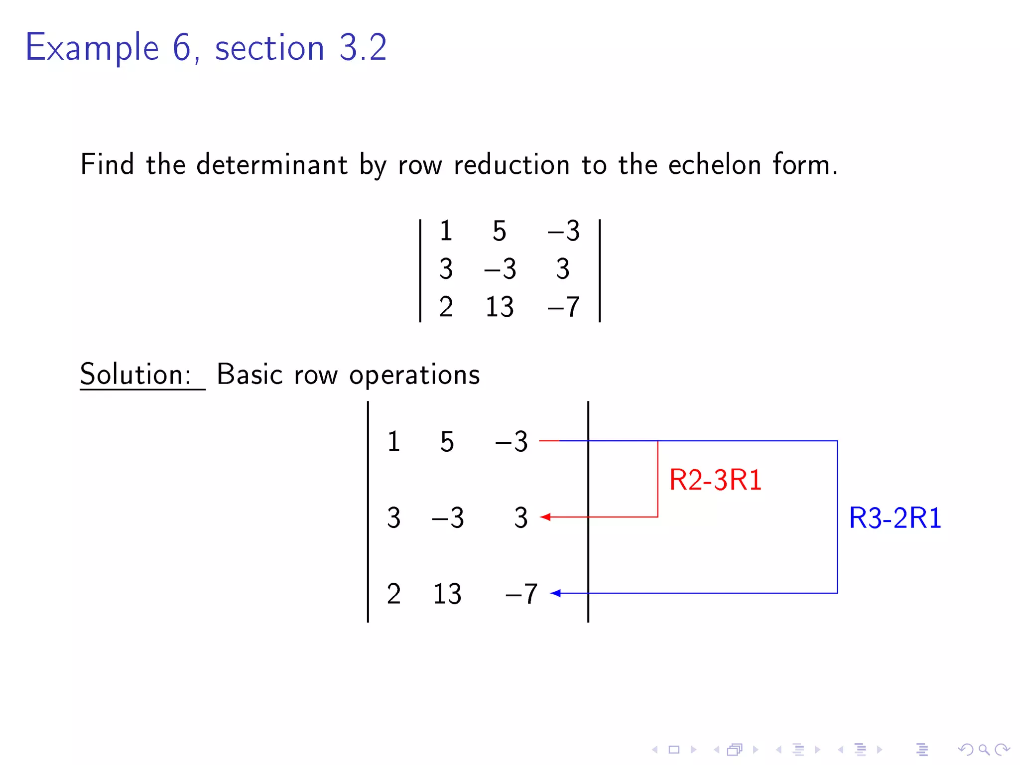 Example 6, section 3.2




   Find the determinant by row reduction to the echelon form.
                              1 5        −3
                              3 −3       3
                              2 13       −7

   Solution: Basic row operations
                          1   5     −3
                                               R2-3R1
                          3   −3     3                          R3-2R1

                          2 13      −7
 