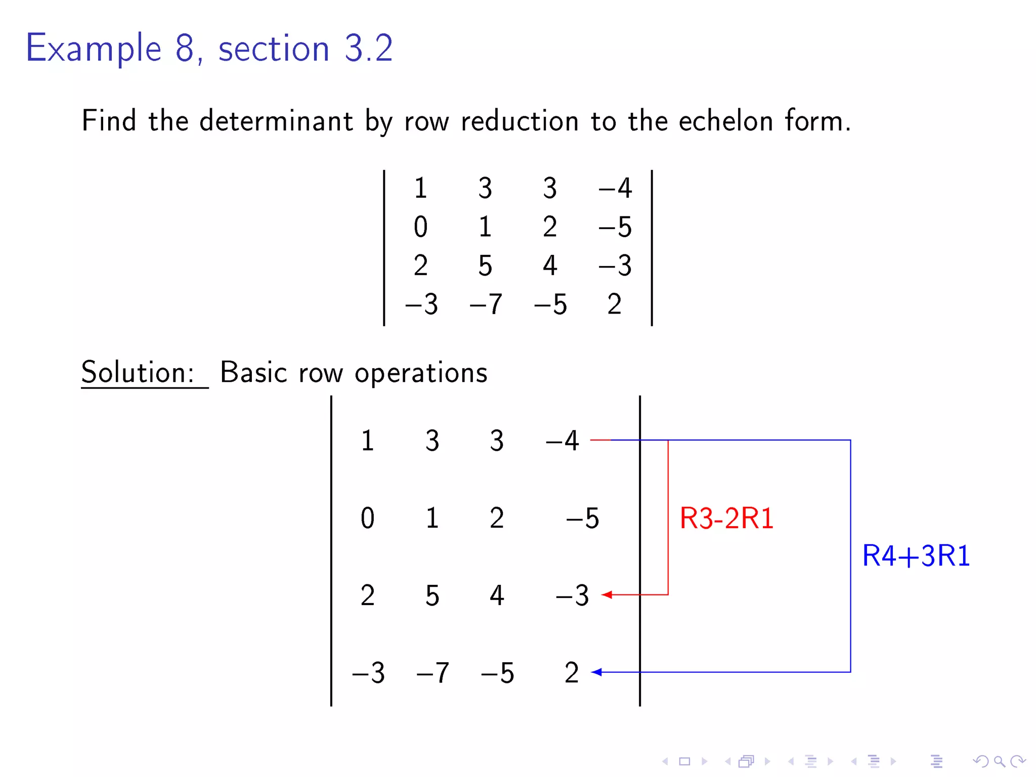 Example 8, section 3.2


   Find the determinant by row reduction to the echelon form.
                            1    3       3    −4
                            0    1       2    −5
                            2    5       4    −3
                            −3   −7     −5    2
   Solution: Basic row operations
                        1    3      3   −4

                        0    1      2    −5        R3-2R1
                                                                R4+3R1
                        2    5      4    −3

                       −3 −7 −5          2
 