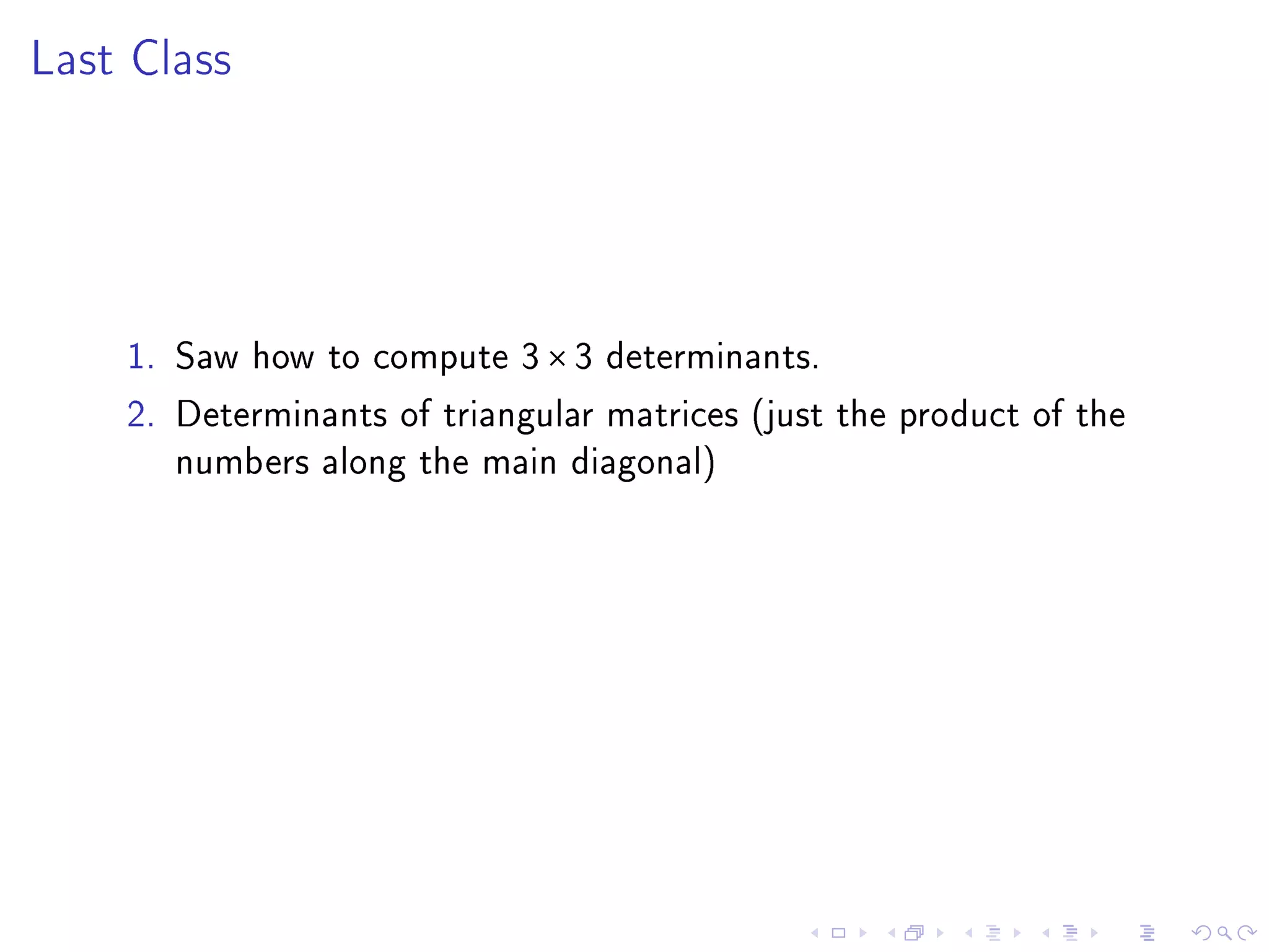 Last Class




    1. Saw how to compute 3 × 3 determinants.
    2. Determinants of triangular matrices (just the product of the
       numbers along the main diagonal)
 