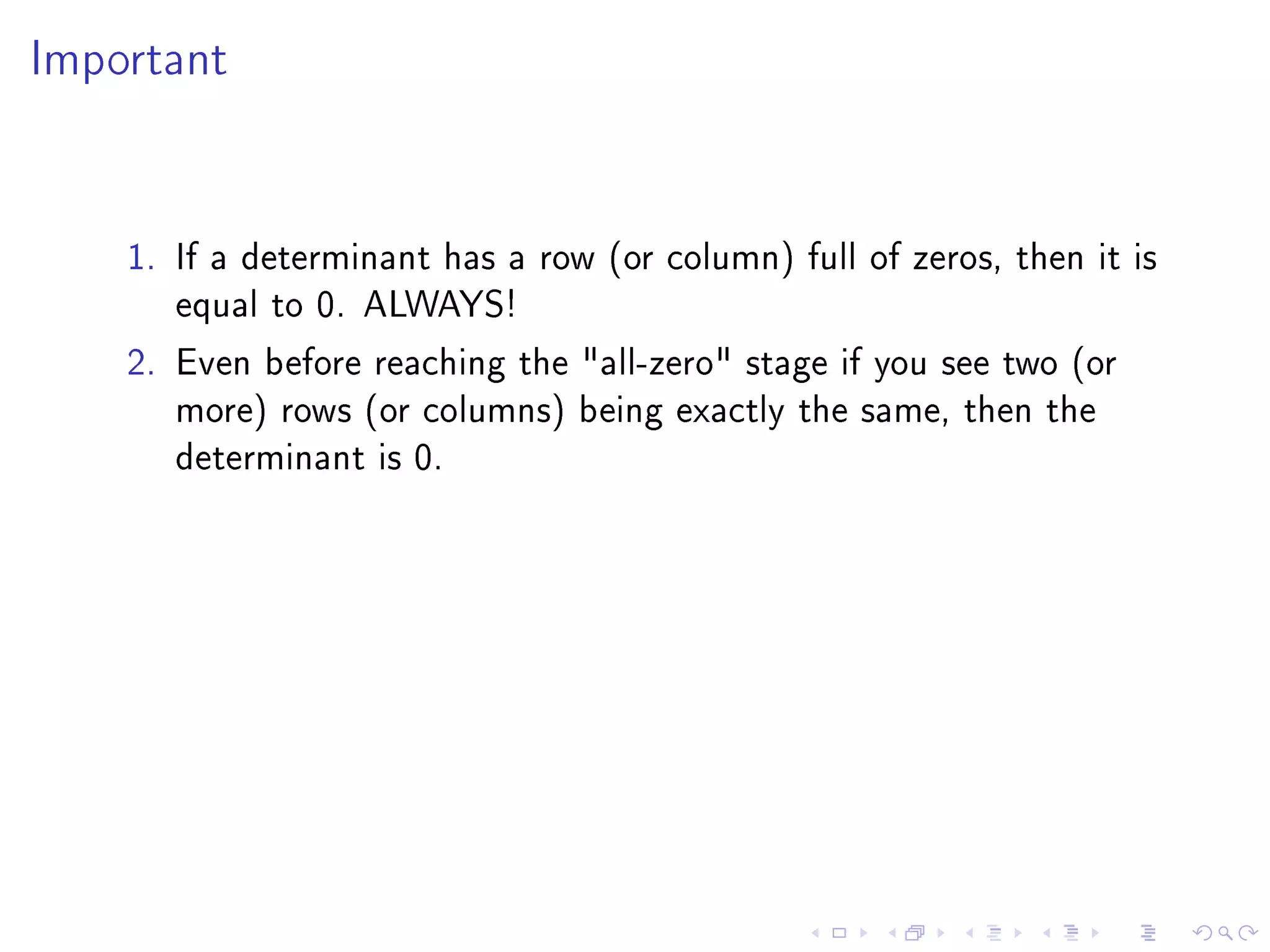 Important




    1. If a determinant has a row (or column) full of zeros, then it is
       equal to 0. ALWAYS!
    2. Even before reaching the all-zero stage if you see two (or
       more) rows (or columns) being exactly the same, then the
       determinant is 0.
 