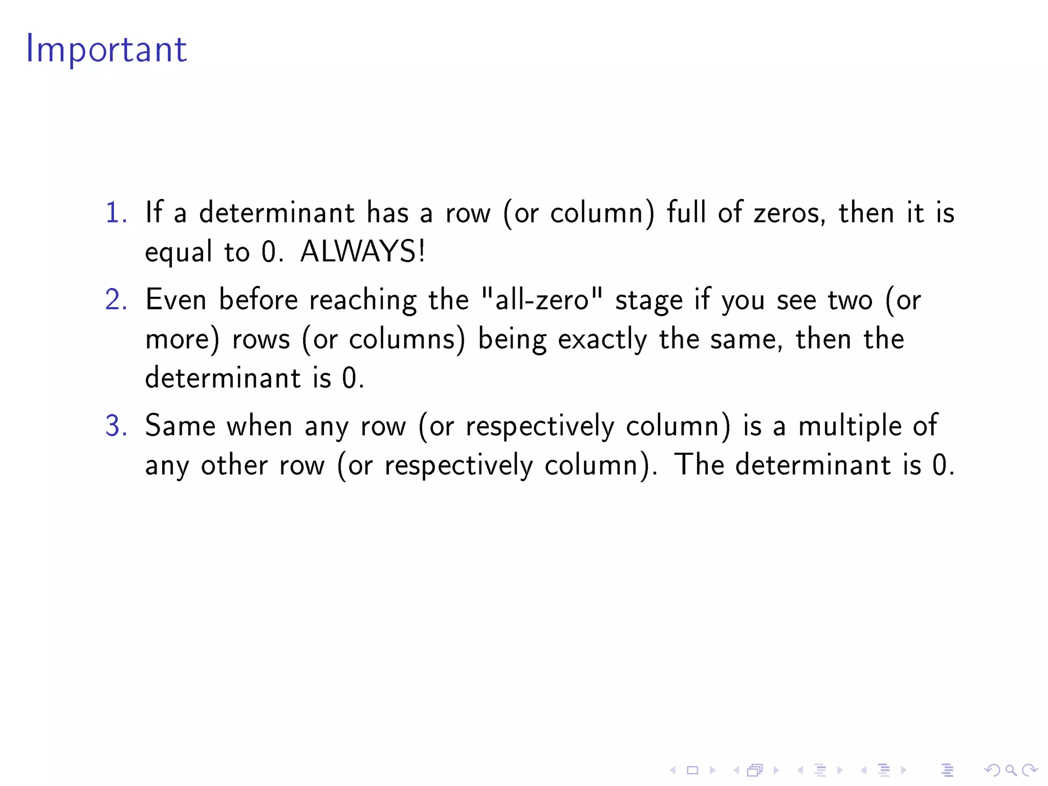 Important




    1. If a determinant has a row (or column) full of zeros, then it is
       equal to 0. ALWAYS!
    2. Even before reaching the all-zero stage if you see two (or
       more) rows (or columns) being exactly the same, then the
       determinant is 0.
    3. Same when any row (or respectively column) is a multiple of
       any other row (or respectively column). The determinant is 0.
 