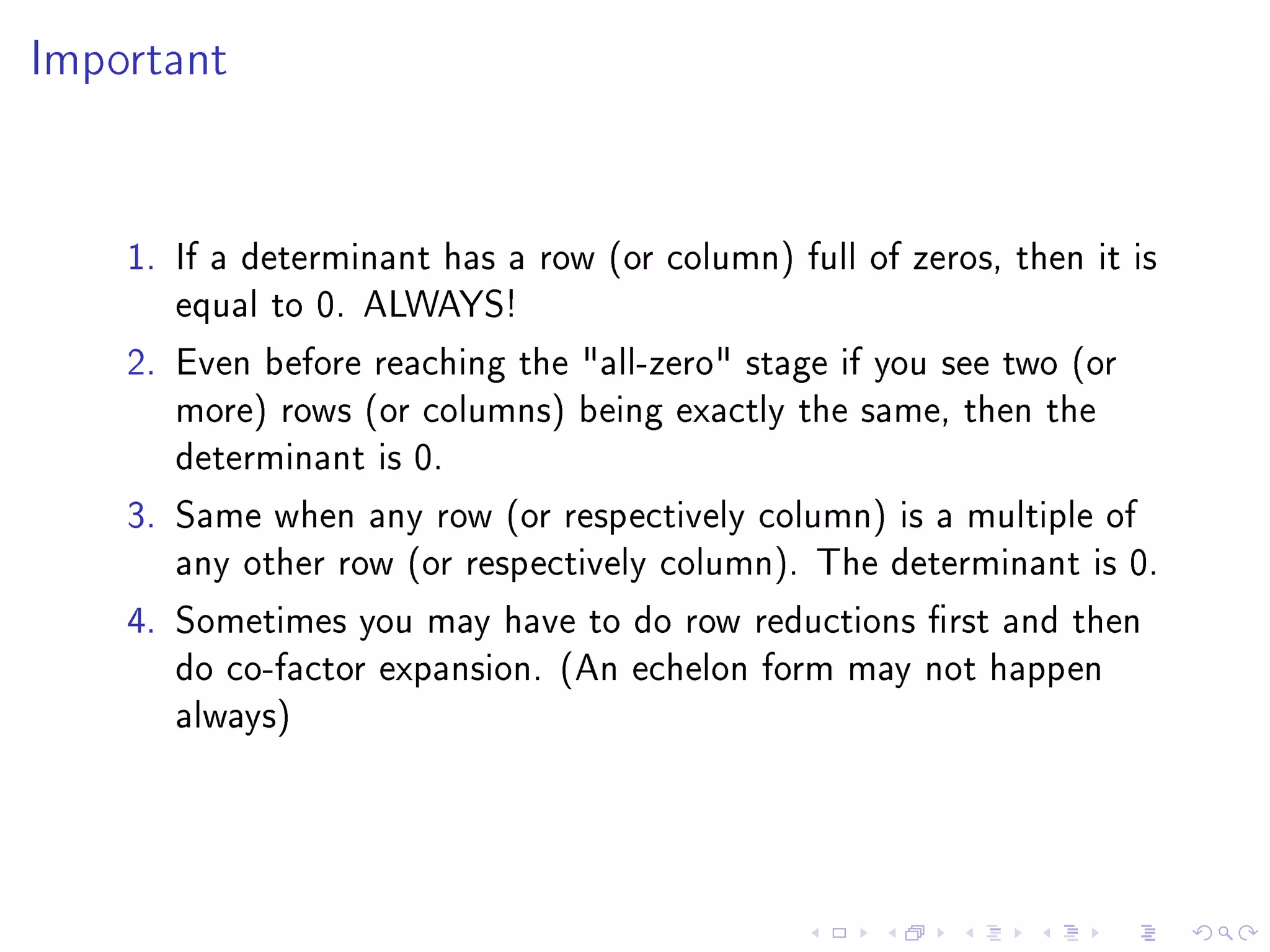 Important




    1. If a determinant has a row (or column) full of zeros, then it is
       equal to 0. ALWAYS!
    2. Even before reaching the all-zero stage if you see two (or
       more) rows (or columns) being exactly the same, then the
       determinant is 0.
    3. Same when any row (or respectively column) is a multiple of
       any other row (or respectively column). The determinant is 0.
    4. Sometimes you may have to do row reductions rst and then
       do co-factor expansion. (An echelon form may not happen
       always)
 