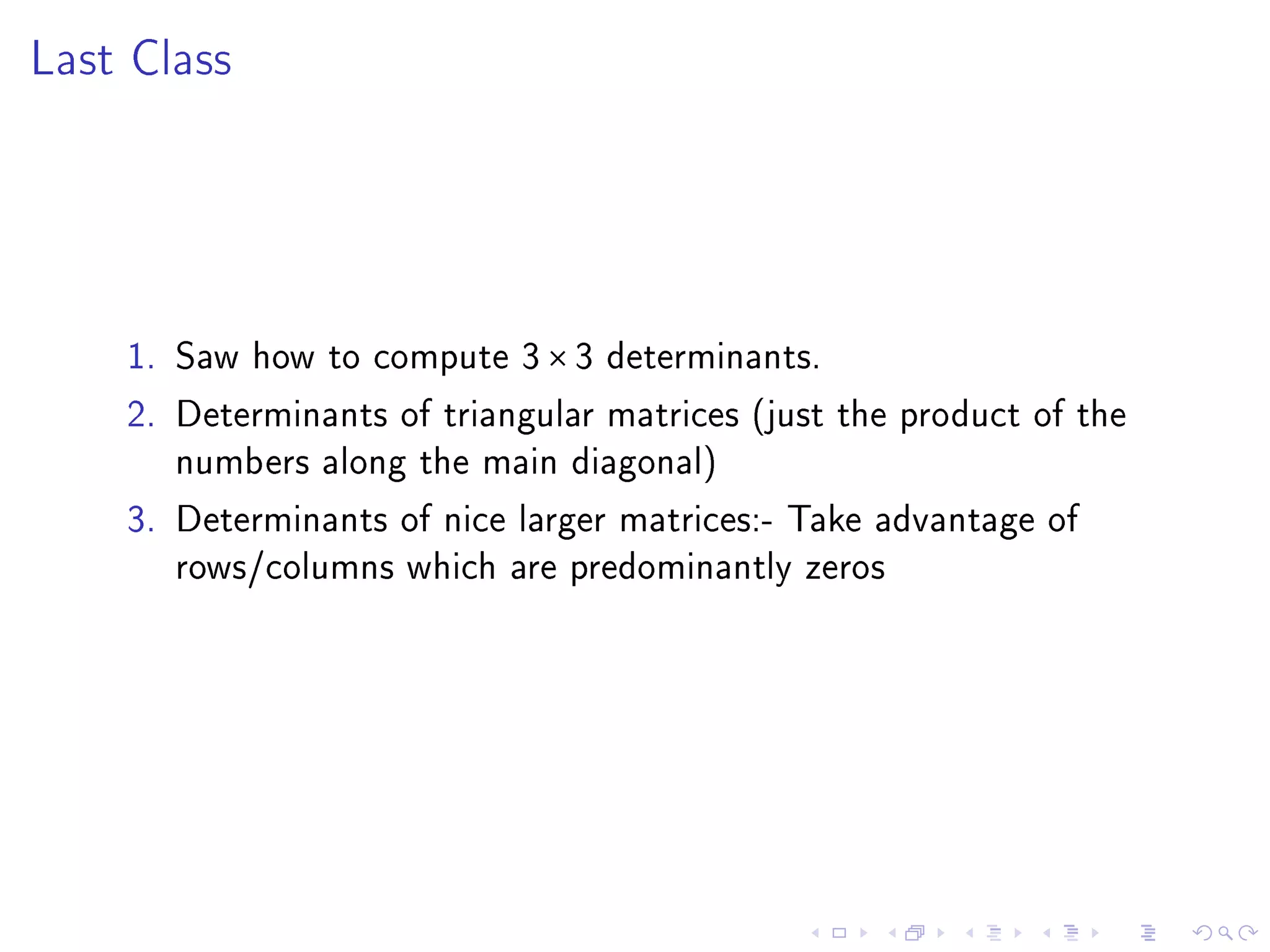 Last Class




    1. Saw how to compute 3 × 3 determinants.
    2. Determinants of triangular matrices (just the product of the
       numbers along the main diagonal)
    3. Determinants of nice larger matrices:- Take advantage of
       rows/columns which are predominantly zeros
 