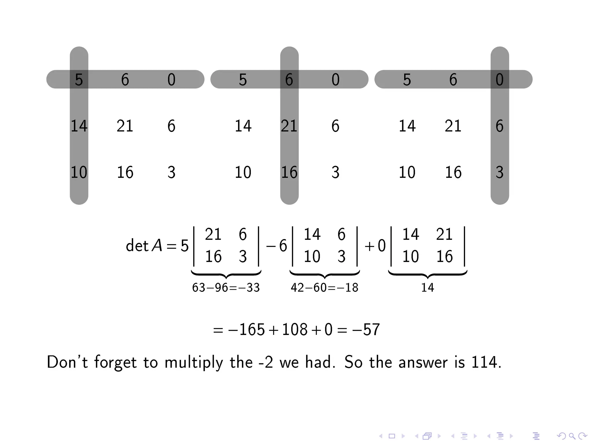 5     6      0           5      6        0           5         6    0

   14    21     6          14      21       6           14        21   6

   10    16     3          10      16       3           10        16   3

                       21 6             14 6            14 21
          det A = 5               −6               +0
                       16 3             10 3            10 16
                      63−96=−33        42−60=−18             14


                        = −165 + 108 + 0 = −57
Don't forget to multiply the -2 we had. So the answer is 114.
 