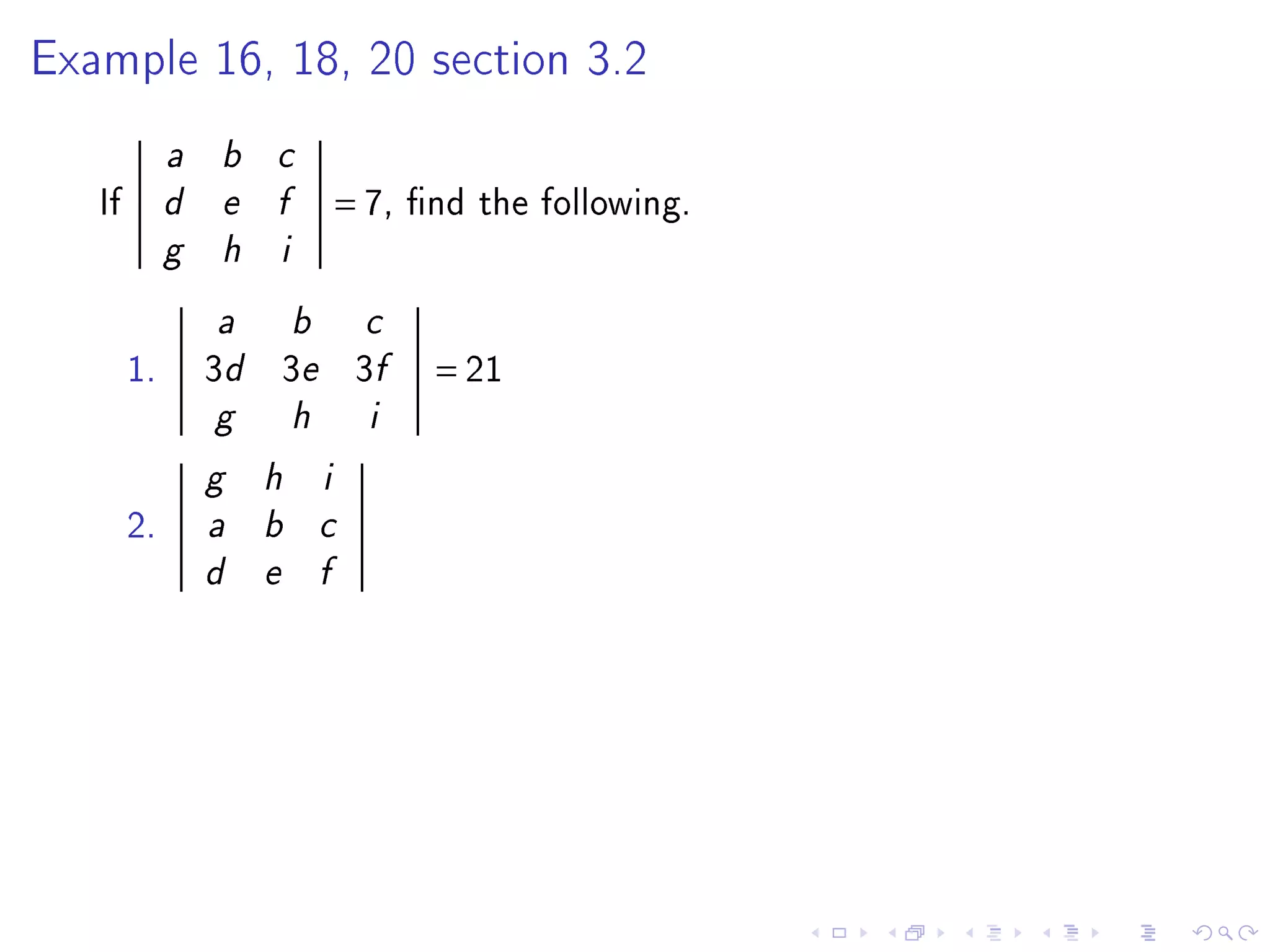 Example 16, 18, 20 section 3.2


             a   b   c

   If        d   e   f           = 7,   nd the following.
             g   h   i


                 a       b         c

        1.       3d 3e 3f                = 21
                 g       h         i

                 g   h       i

        2.       a   b       c

                 d   e       f
 