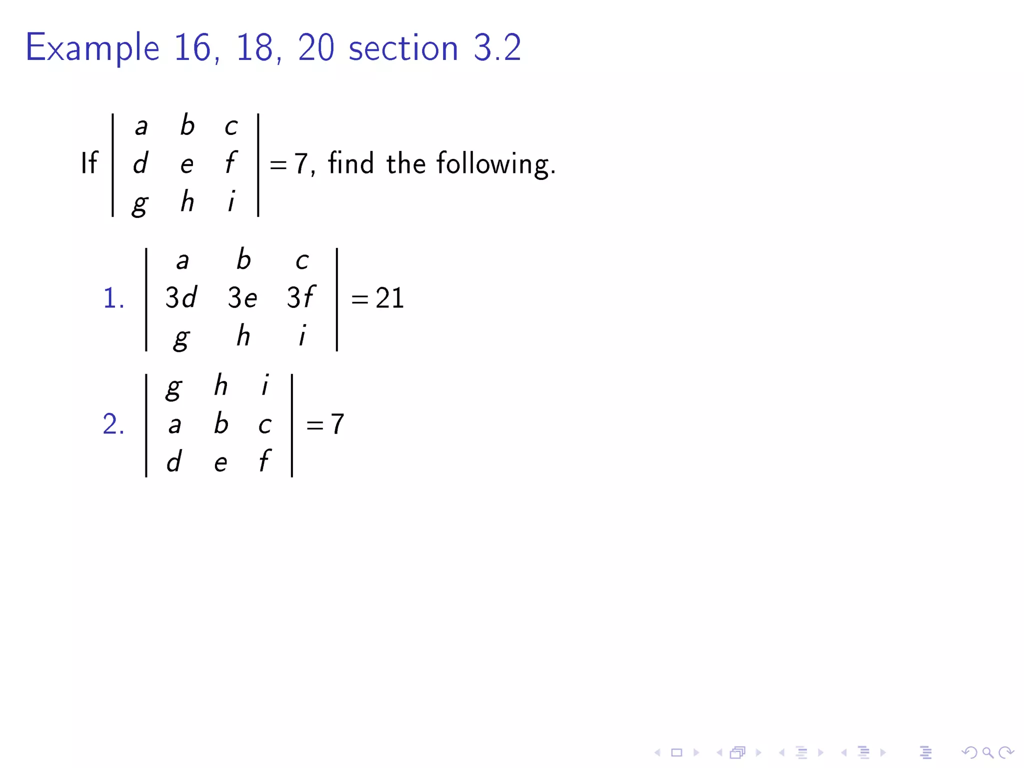 Example 16, 18, 20 section 3.2


             a   b   c

   If        d   e   f           = 7,   nd the following.
             g   h   i


                 a       b         c

        1.       3d 3e 3f                   = 21
                 g       h         i

                 g   h       i

        2.       a   b       c         =7
                 d   e       f
 