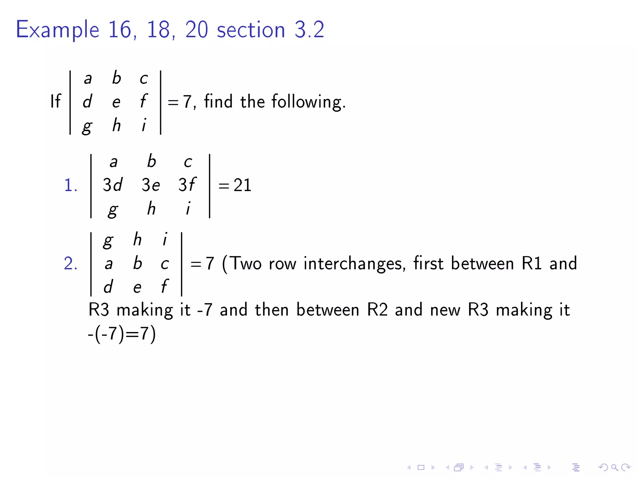 Example 16, 18, 20 section 3.2


             a   b   c

   If        d   e   f           = 7,   nd the following.
             g   h   i


                 a       b         c

        1.       3d 3e 3f                   = 21
                 g       h         i

                 g   h       i

        2.       a   b       c         =7   (Two row interchanges, rst between R1 and
                 d   e       f

             R3 making it -7 and then between R2 and new R3 making it
             -(-7)=7)
 