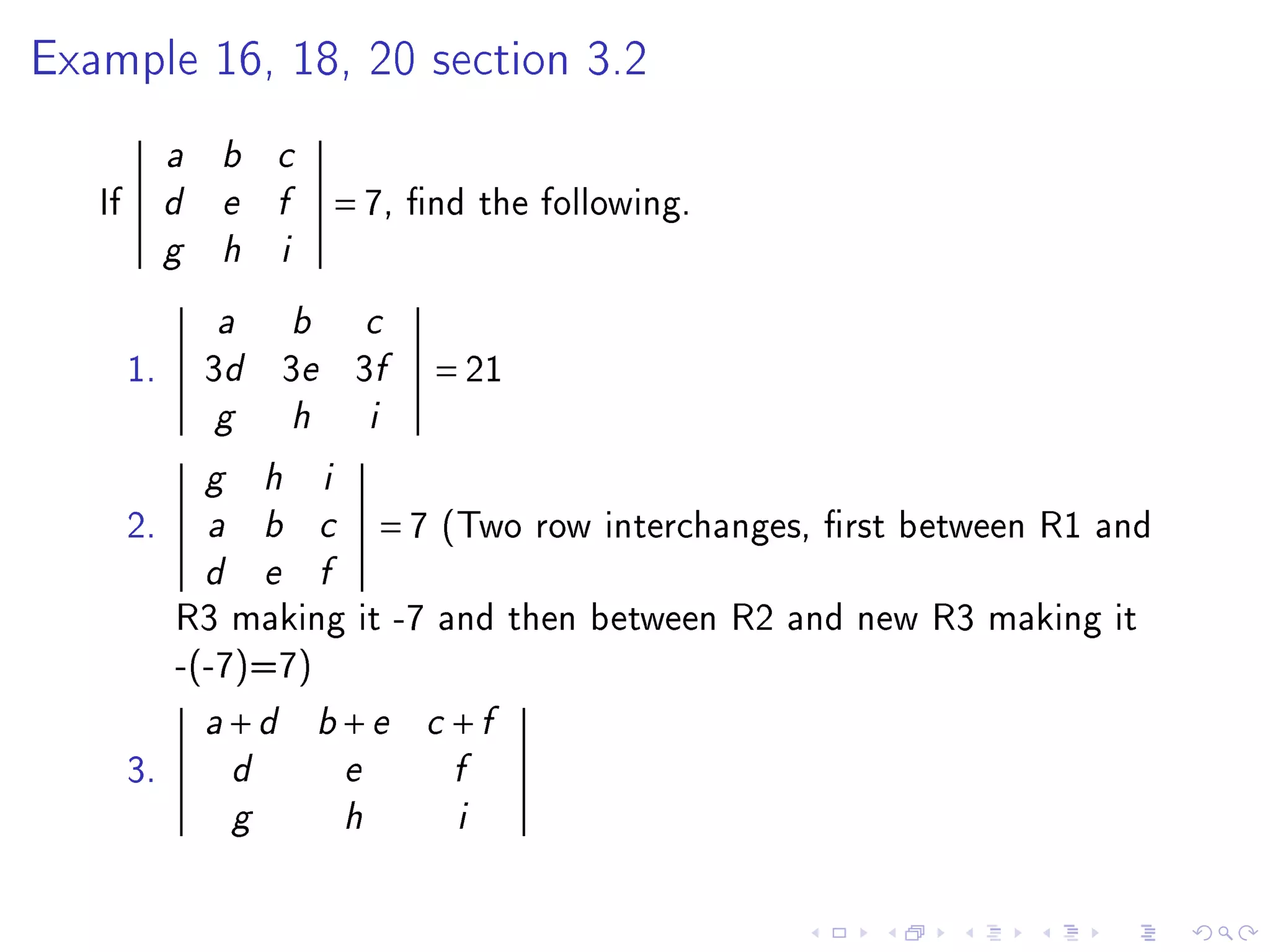 Example 16, 18, 20 section 3.2


             a   b       c

   If        d   e       f            = 7,     nd the following.
             g   h        i


                 a            b           c

        1.       3d 3e 3f                          = 21
                 g            h           i

                 g       h        i

        2.       a       b        c           =7   (Two row interchanges, rst between R1 and
                 d       e        f

             R3 making it -7 and then between R2 and new R3 making it
             -(-7)=7)
                 a   +d           b   +e        c   +f
        3.           d                e             f

                     g                h             i
 