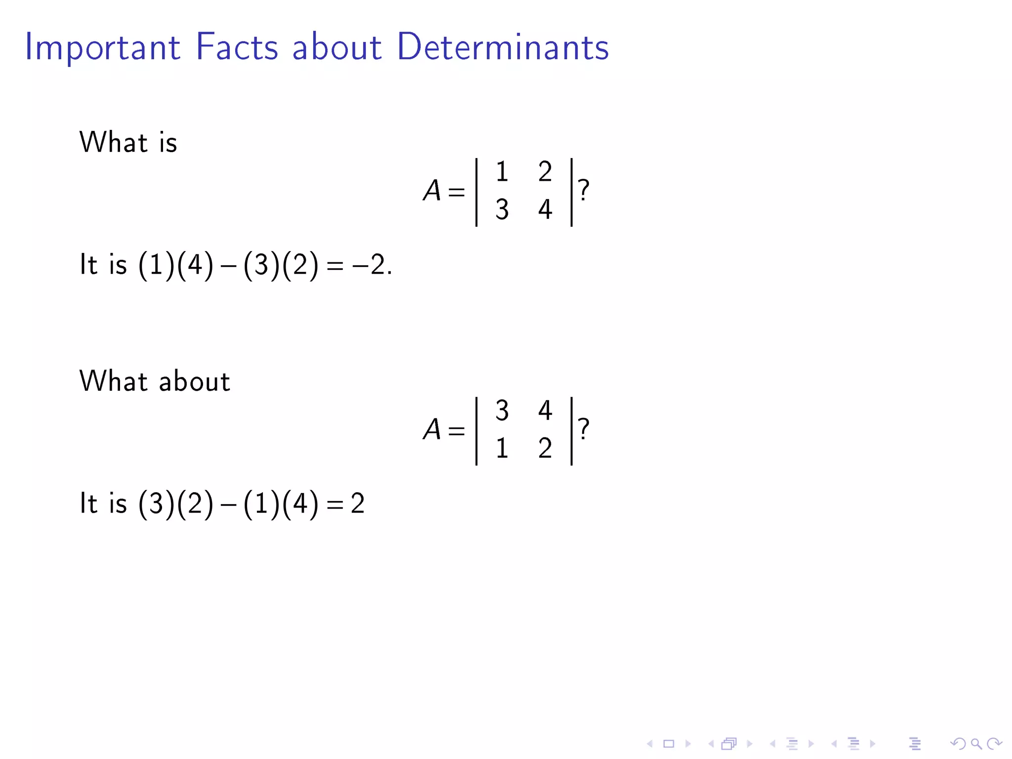 Important Facts about Determinants



   What is
                                         1 2
                                 A   =       ?
                                         3 4
   It is (1)(4) − (3)(2) = −2.


   What about
                                         3 4
                                 A   =       ?
                                         1 2
   It is (3)(2) − (1)(4) = 2
 