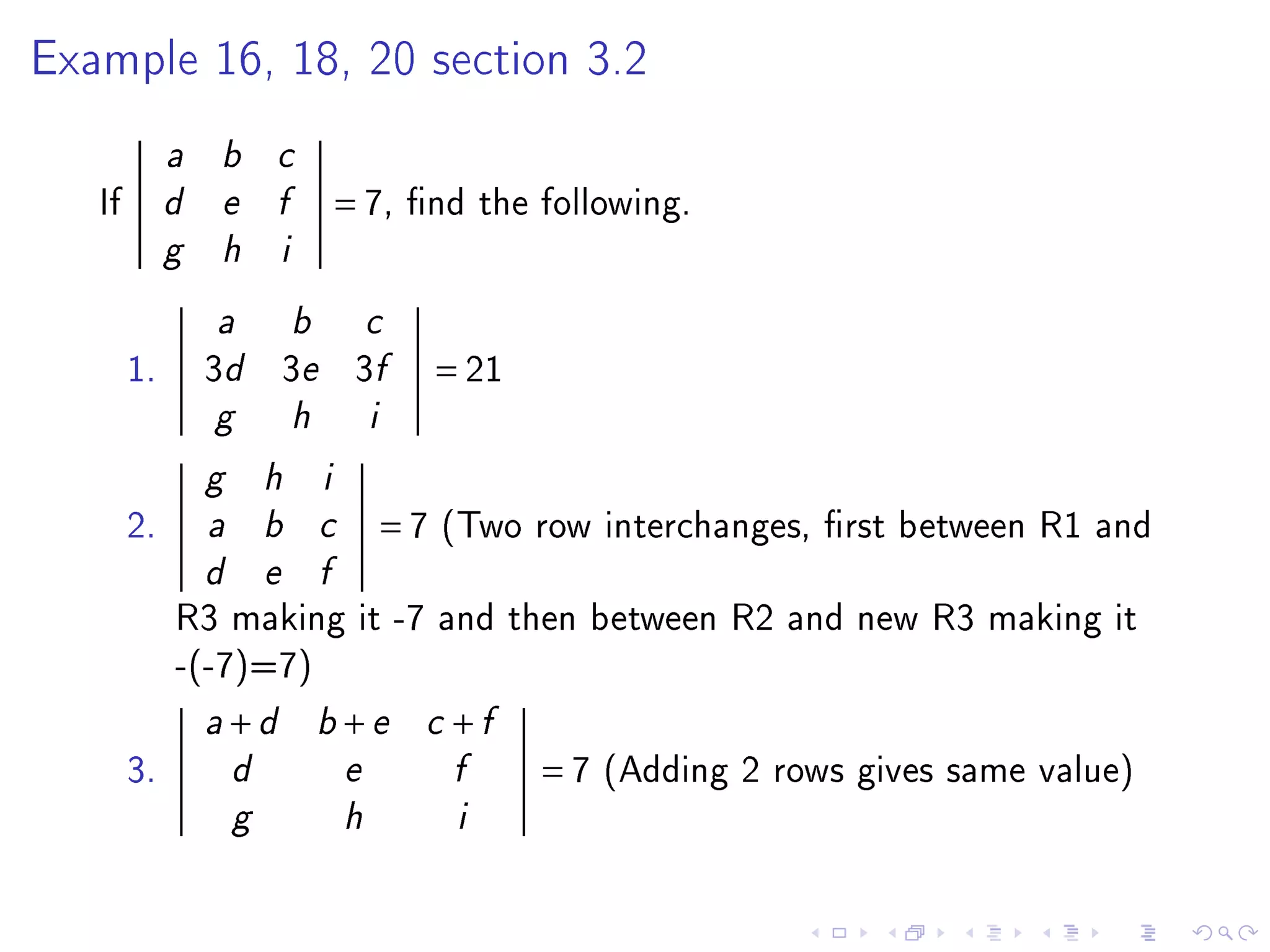 Example 16, 18, 20 section 3.2


             a   b       c

   If        d   e       f            = 7,     nd the following.
             g   h        i


                 a            b           c

        1.       3d 3e 3f                          = 21
                 g            h           i

                 g       h        i

        2.       a       b        c           =7   (Two row interchanges, rst between R1 and
                 d       e        f

             R3 making it -7 and then between R2 and new R3 making it
             -(-7)=7)
                 a   +d           b   +e        c   +f
        3.           d                e             f     =7   (Adding 2 rows gives same value)
                     g                h             i
 