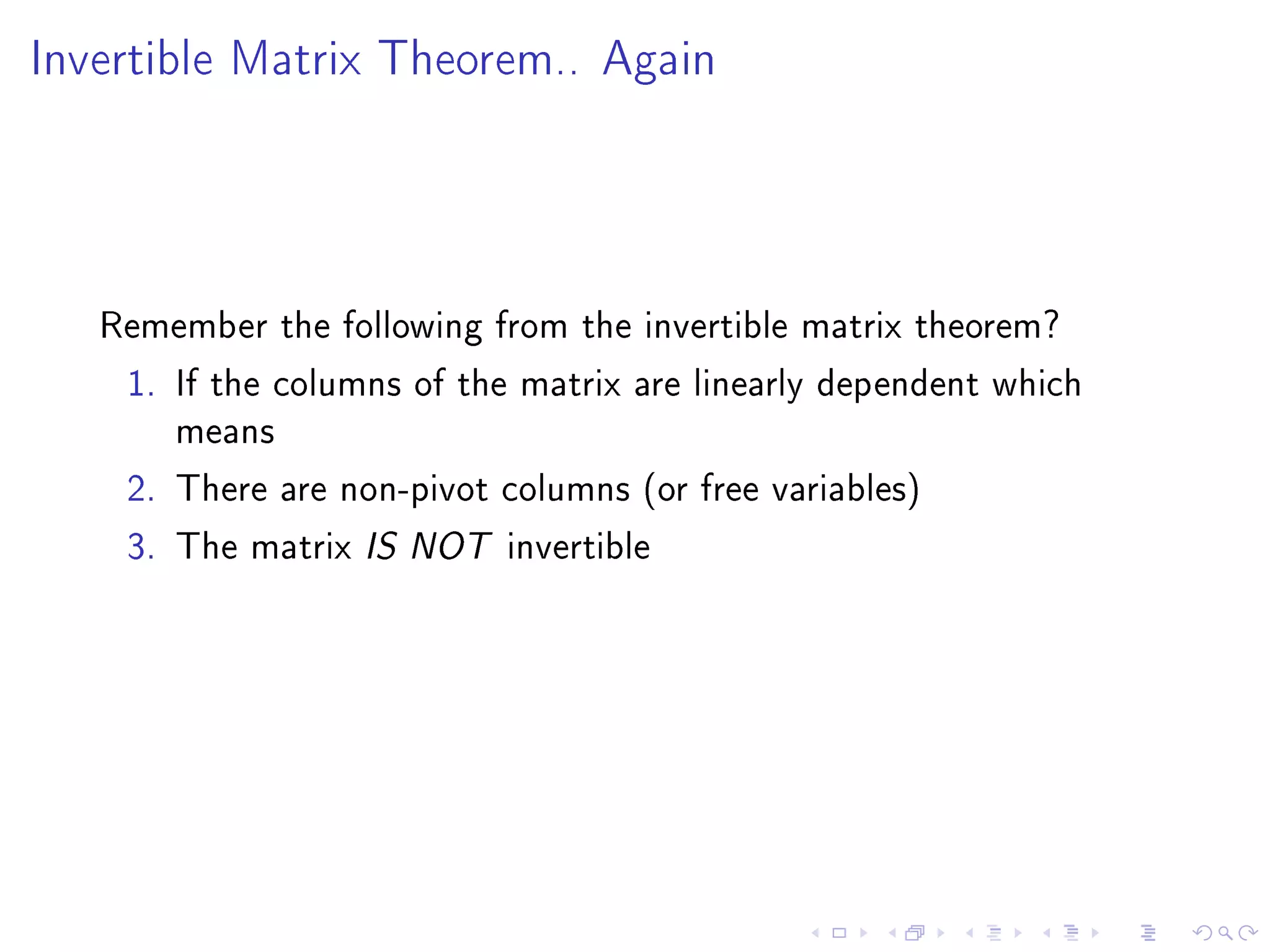 Invertible Matrix Theorem.. Again




   Remember the following from the invertible matrix theorem?
    1. If the columns of the matrix are linearly dependent which
       means
    2. There are non-pivot columns (or free variables)
    3. The matrix IS NOT invertible
 