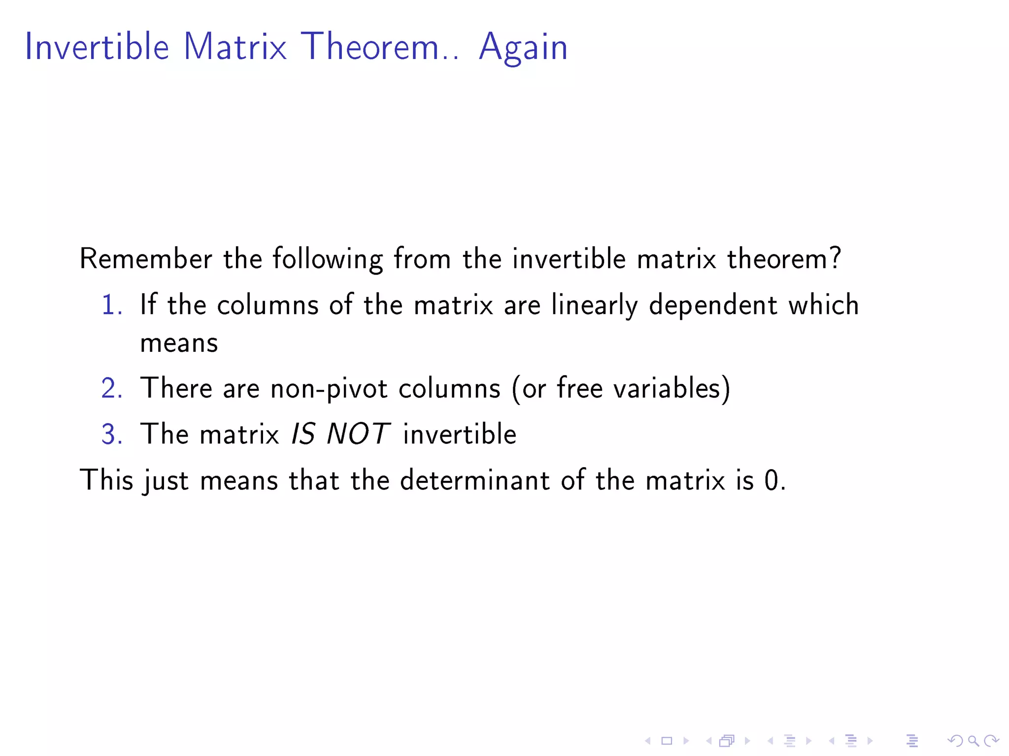 Invertible Matrix Theorem.. Again




   Remember the following from the invertible matrix theorem?
    1. If the columns of the matrix are linearly dependent which
        means
    2. There are non-pivot columns (or free variables)
    3. The matrix IS NOT invertible
   This just means that the determinant of the matrix is 0.
 