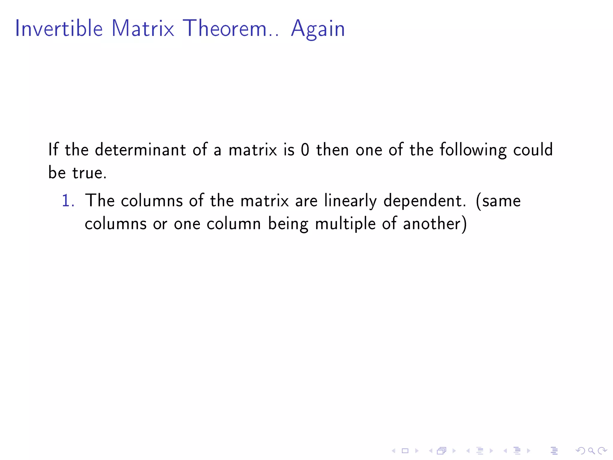 Invertible Matrix Theorem.. Again




   If the determinant of a matrix is 0 then one of the following could
   be true.
     1. The columns of the matrix are linearly dependent. (same
         columns or one column being multiple of another)
 