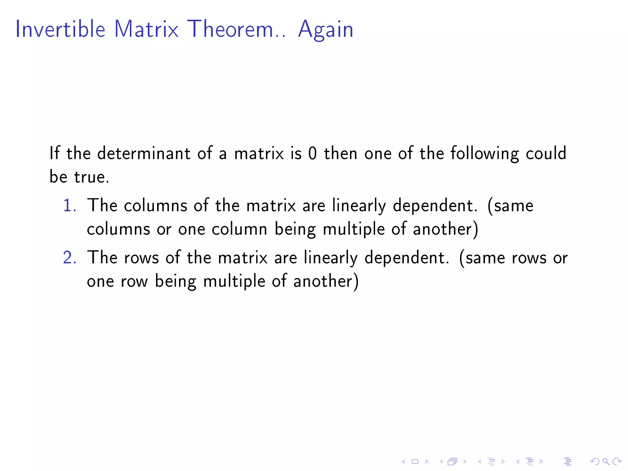 Invertible Matrix Theorem.. Again




   If the determinant of a matrix is 0 then one of the following could
   be true.
     1. The columns of the matrix are linearly dependent. (same
         columns or one column being multiple of another)
     2. The rows of the matrix are linearly dependent. (same rows or
         one row being multiple of another)
 