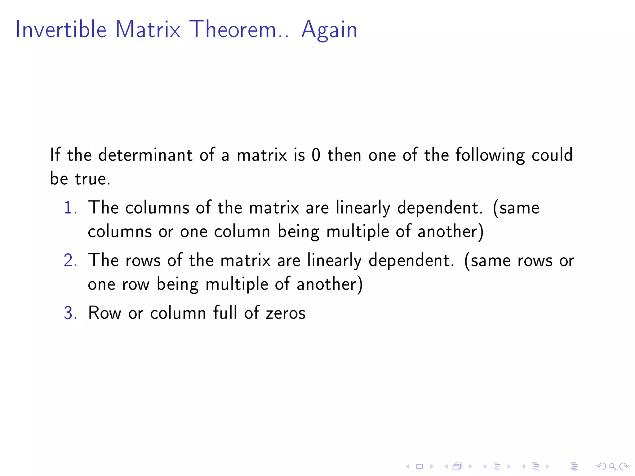 Invertible Matrix Theorem.. Again




   If the determinant of a matrix is 0 then one of the following could
   be true.
     1. The columns of the matrix are linearly dependent. (same
         columns or one column being multiple of another)
     2. The rows of the matrix are linearly dependent. (same rows or
         one row being multiple of another)
     3. Row or column full of zeros
 
