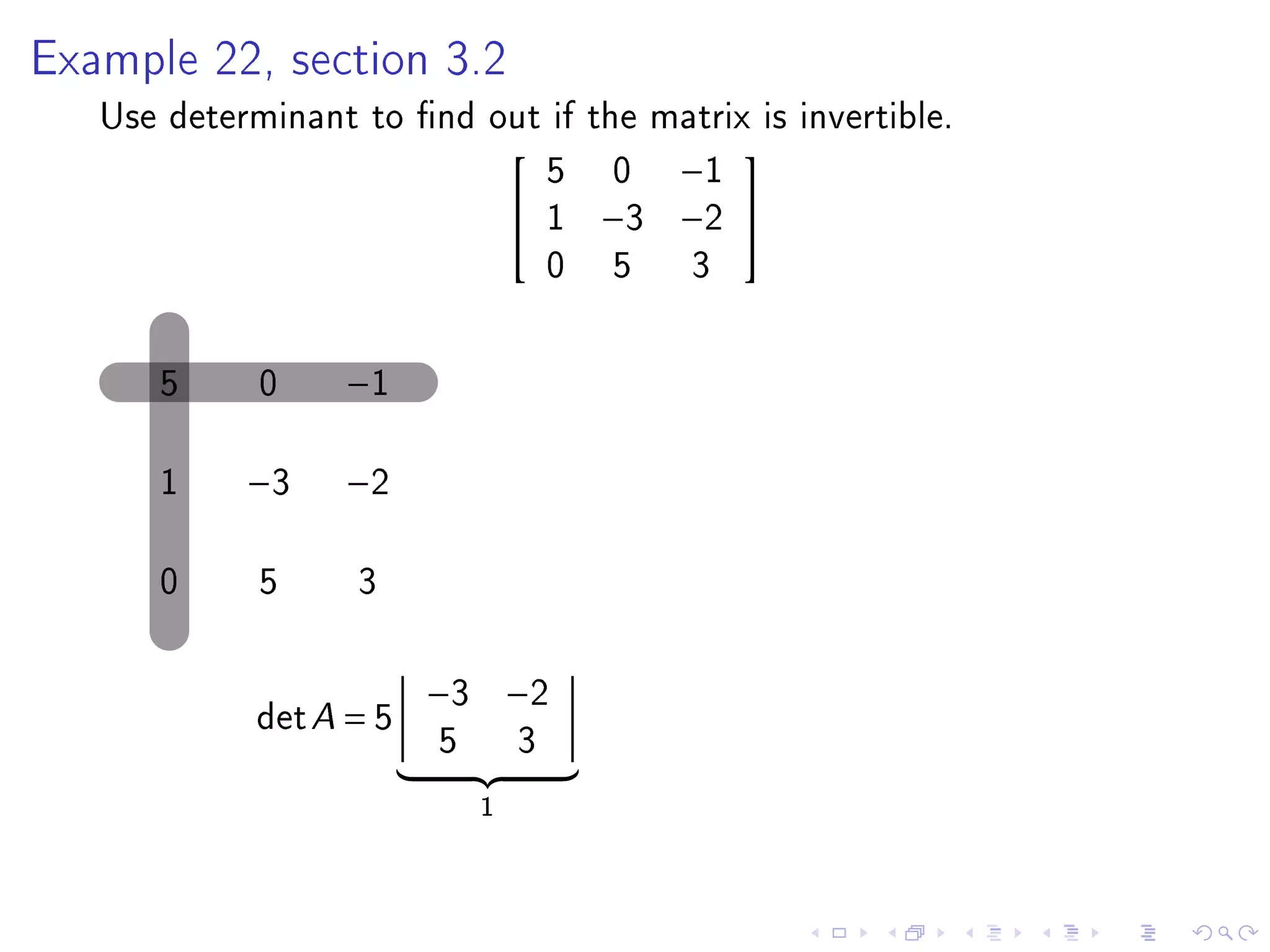 Example 22, section 3.2

   Use determinant to nd out if the matrix is invertible.
                             5 0 −1
                                         
                            1 −3 −2 
                             0 5 3

      5      0    −1

      1     −3    −2

      0      5     3

                         −3 −2
             det A = 5
                         5       3
                             1
 