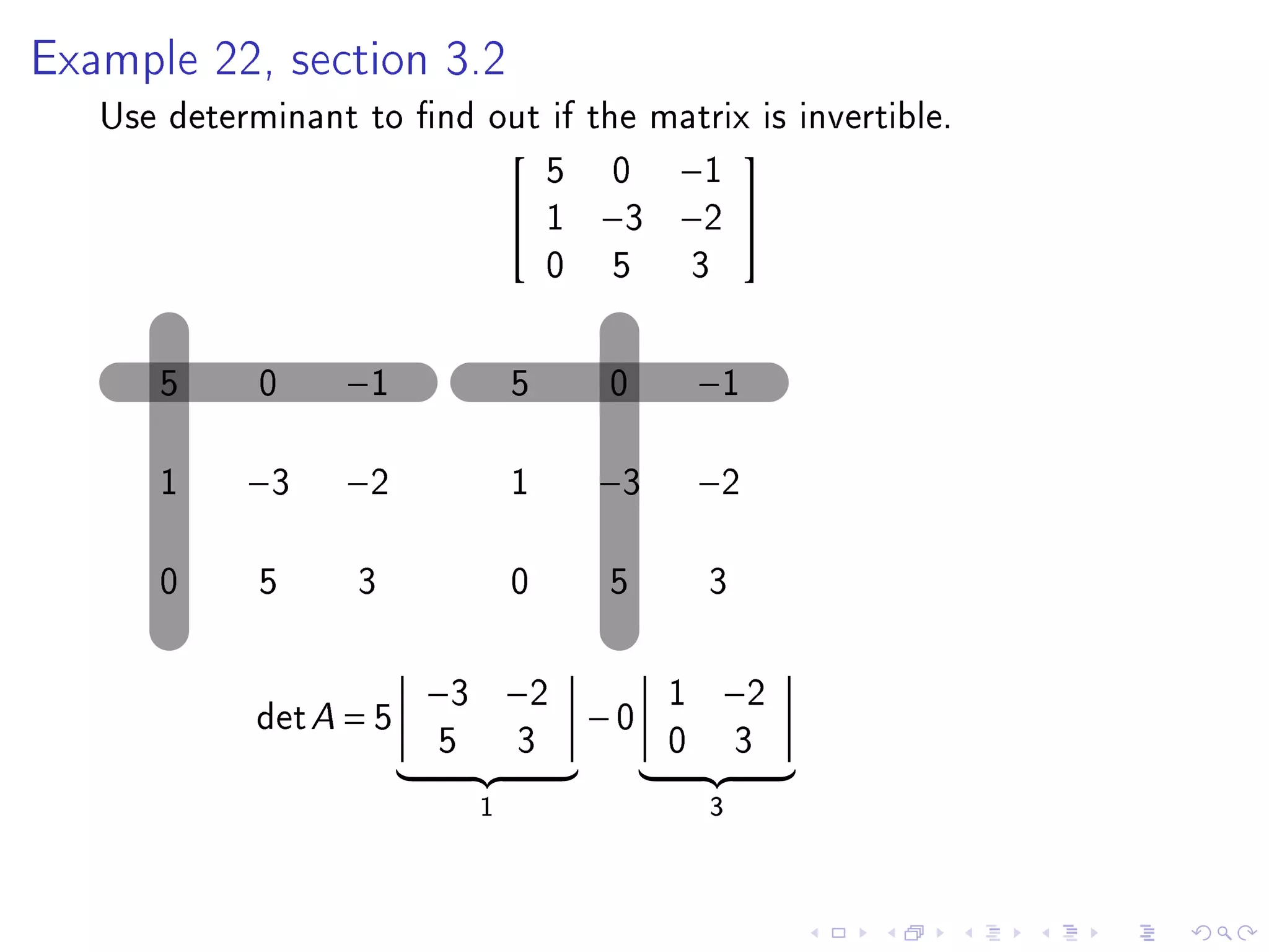 Example 22, section 3.2

   Use determinant to nd out if the matrix is invertible.
                             5 0 −1
                                         
                            1 −3 −2 
                             0 5 3

      5      0    −1             5   0        −1

      1     −3    −2             1   −3       −2

      0      5     3             0   5        3

                         −3 −2            1    −2
             det A = 5               −0
                         5       3        0       3
                             1                3
 
