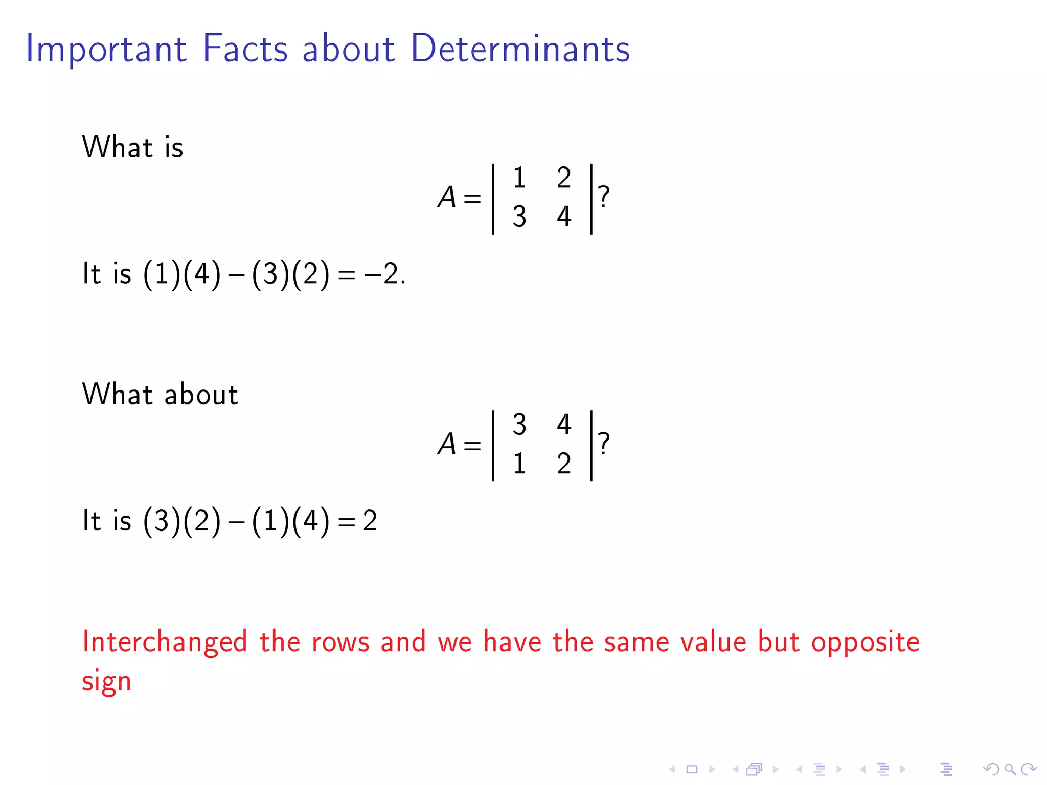 Important Facts about Determinants



   What is
                                         1 2
                                 A   =       ?
                                         3 4
   It is (1)(4) − (3)(2) = −2.


   What about
                                         3 4
                                 A   =       ?
                                         1 2
   It is (3)(2) − (1)(4) = 2


   Interchanged the rows and we have the same value but opposite
   sign
 