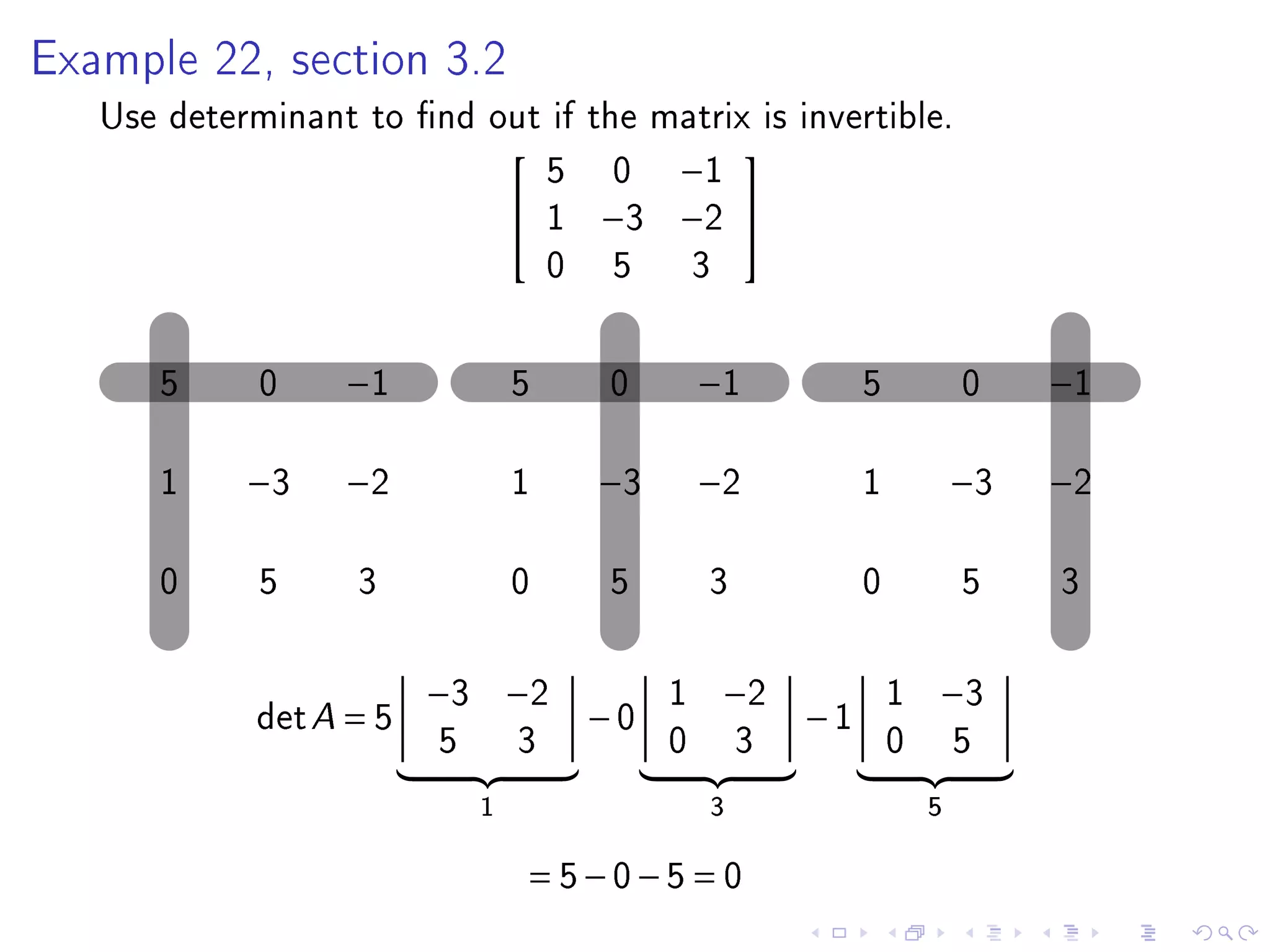 Example 22, section 3.2

   Use determinant to nd out if the matrix is invertible.
                             5 0 −1
                                         
                            1 −3 −2 
                             0 5 3

      5      0    −1             5   0        −1           5           0    −1

      1     −3    −2             1   −3       −2           1           −3   −2

      0      5     3             0   5        3            0           5    3

                         −3 −2            1    −2              1   −3
             det A = 5               −0               −1
                         5       3        0       3            0       5
                             1                3                    5

                                 = 5−0−5 = 0
 