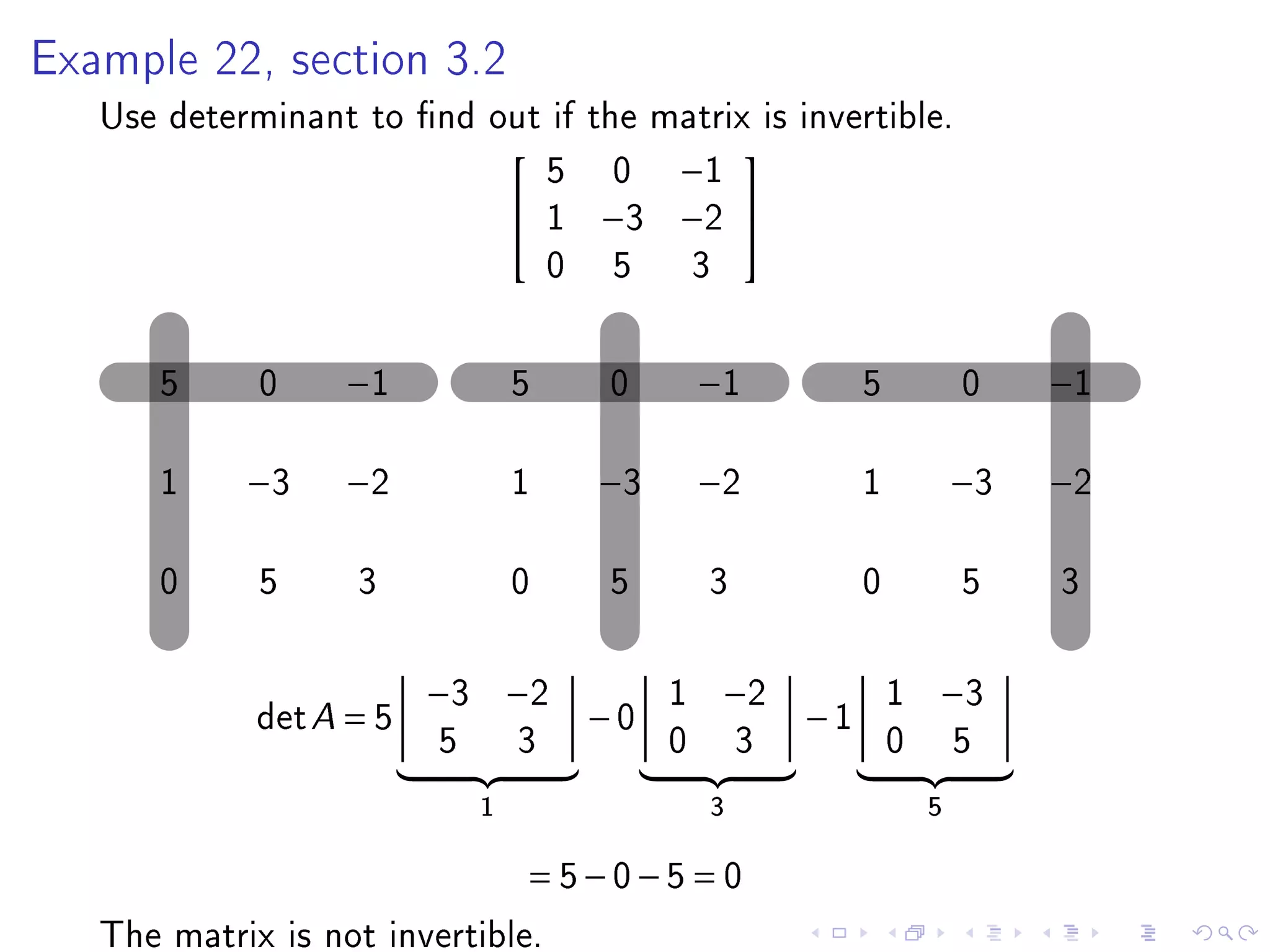 Example 22, section 3.2

   Use determinant to nd out if the matrix is invertible.
                             5 0 −1
                                         
                            1 −3 −2 
                             0 5 3

      5      0     −1            5   0        −1           5           0    −1

      1     −3     −2            1   −3       −2           1           −3   −2

      0      5     3             0   5        3            0           5    3

                         −3 −2            1    −2              1   −3
             det A = 5               −0               −1
                         5       3        0       3            0       5
                             1                3                    5

                                 = 5−0−5 = 0
   The matrix is not invertible.
 