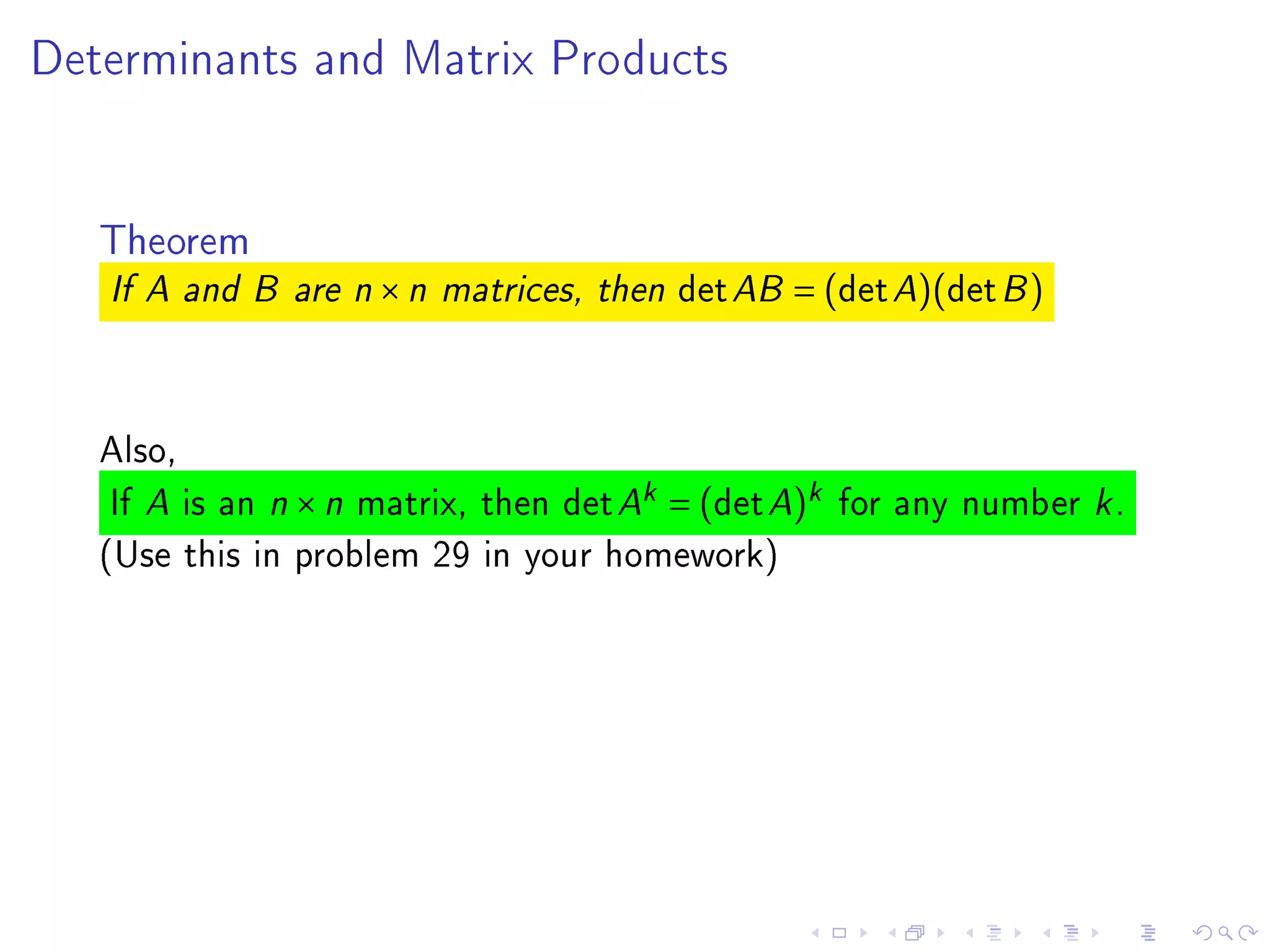Determinants and Matrix Products




   Theorem
   If A and B are n   ×n   matrices, then   det AB = (det A)(det B )


   Also,
    If A is an n × n matrix, then det Ak = (det A)k for any number k .
   (Use this in problem 29 in your homework)
 