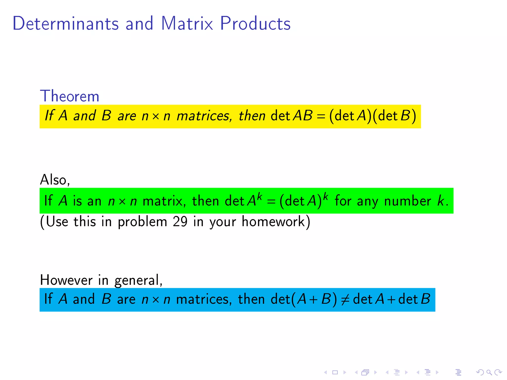 Determinants and Matrix Products




   Theorem
   If A and B are n   ×n   matrices, then   det AB = (det A)(det B )


   Also,
    If A is an n × n matrix, then det Ak = (det A)k for any number k .
   (Use this in problem 29 in your homework)


   However in general,
   If A and B are n × n matrices, then det(A + B ) = det A + det B
 