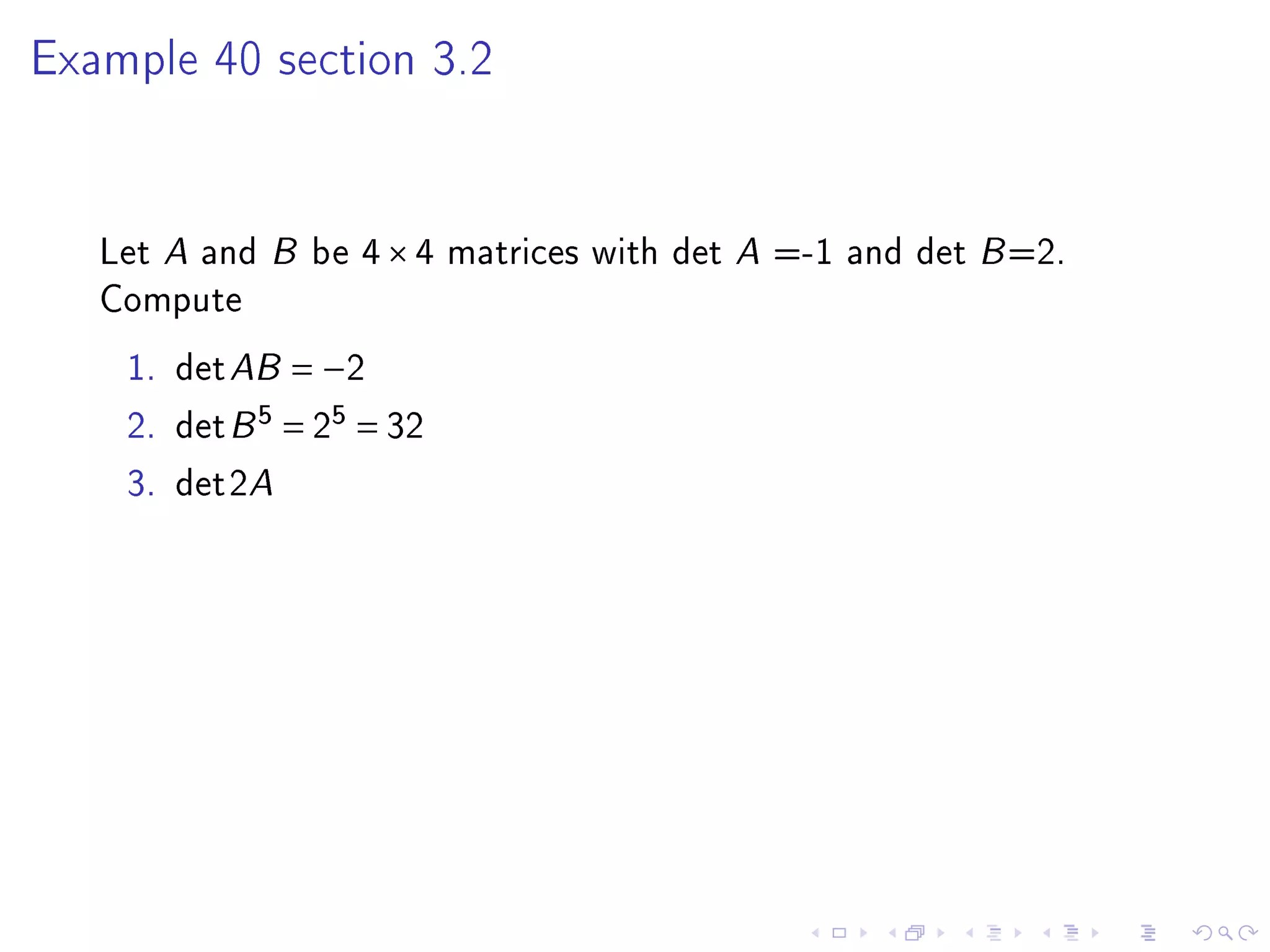 Example 40 section 3.2




   Let A and B be 4 × 4 matrices with det A =-1 and det B =2.
   Compute
    1. det AB = −2
    2. det B 5 = 25 = 32
    3. det2A
 