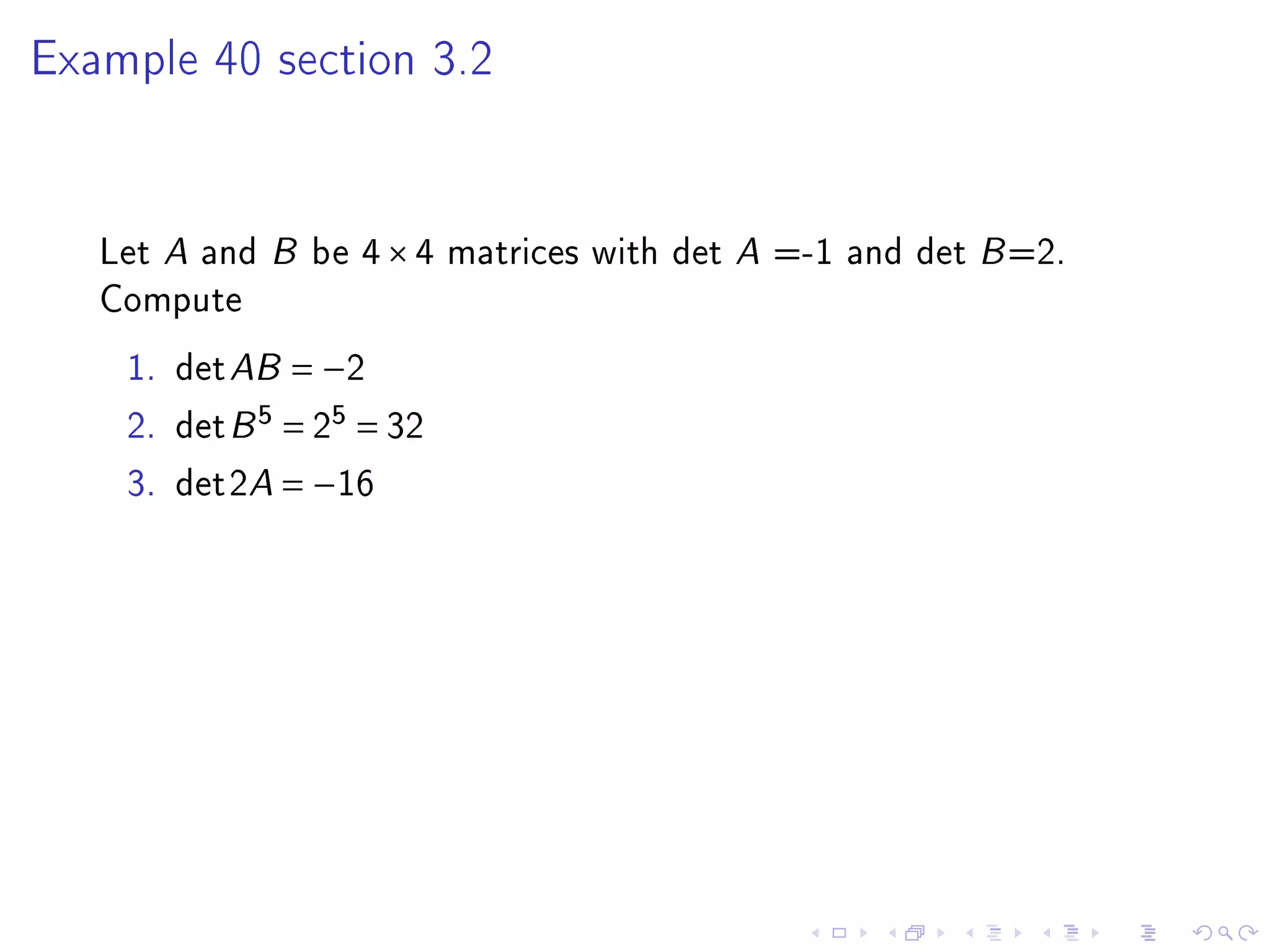 Example 40 section 3.2




   Let A and B be 4 × 4 matrices with det A =-1 and det B =2.
   Compute
    1. det AB = −2
    2. det B 5 = 25 = 32
    3. det2A = −16
 