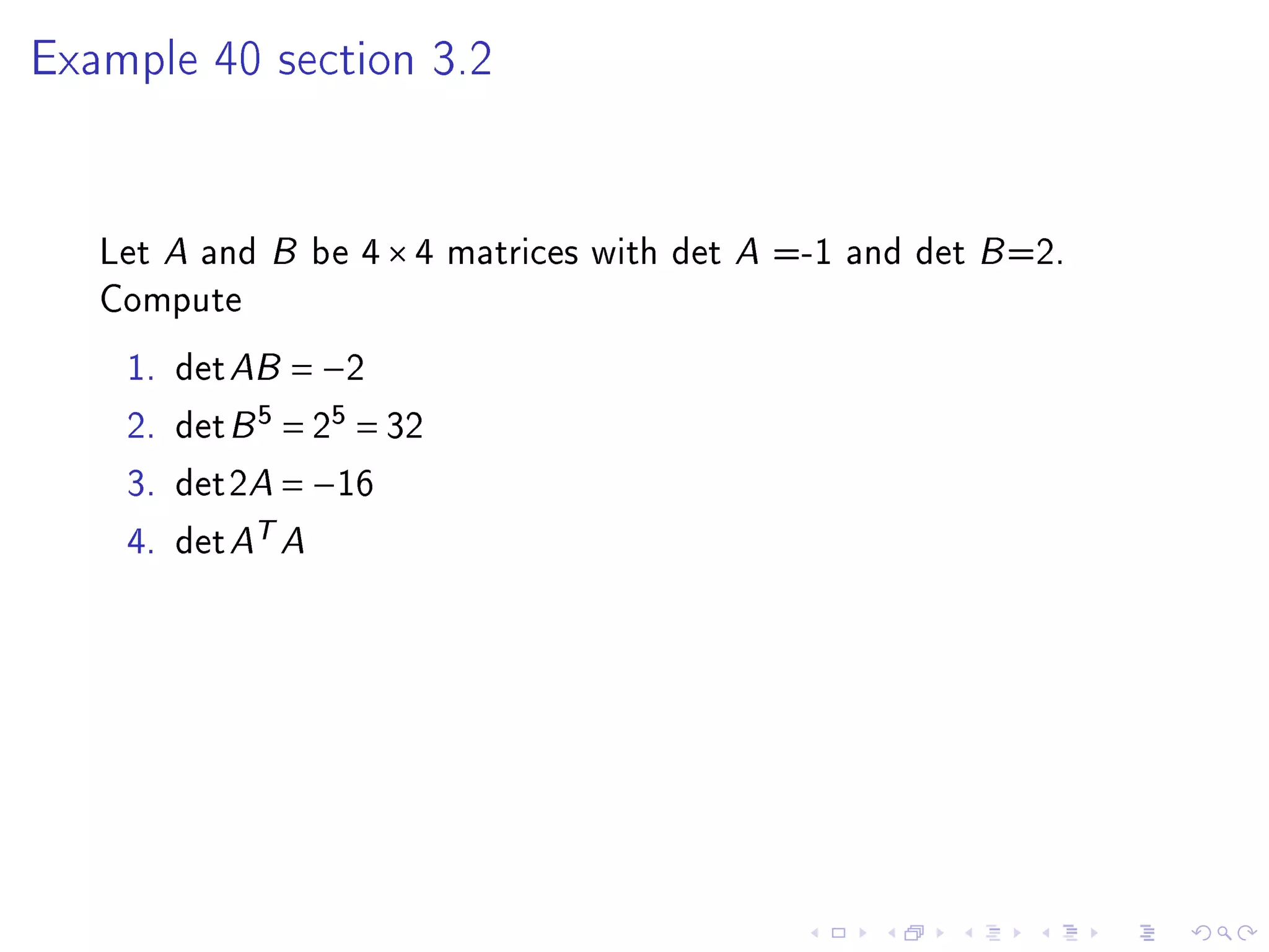 Example 40 section 3.2




   Let A and B be 4 × 4 matrices with det A =-1 and det B =2.
   Compute
    1.   det AB = −2
    2.   det B 5 = 25 = 32
    3.   det2A = −16
    4.   det AT A
 