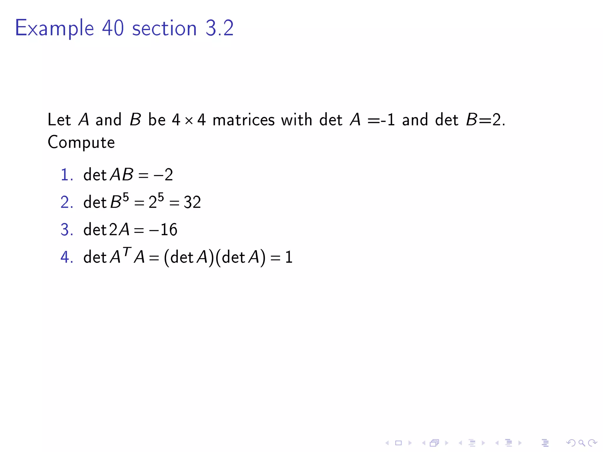 Example 40 section 3.2




   Let A and B be 4 × 4 matrices with det A =-1 and det B =2.
   Compute
    1.   det AB = −2
    2.   det B 5 = 25 = 32
    3.   det2A = −16
    4.   det AT A = (det A)(det A) = 1
 