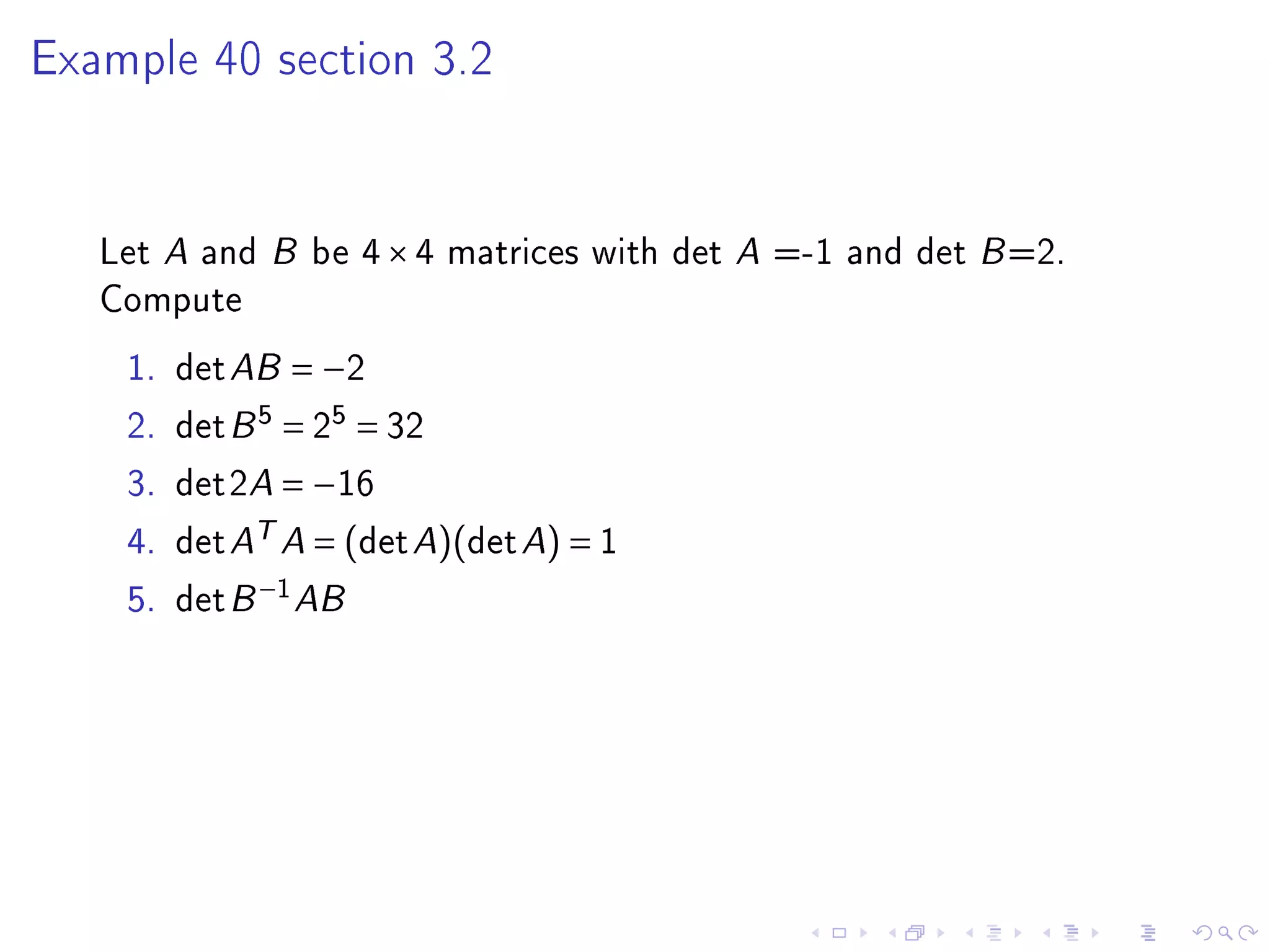 Example 40 section 3.2




   Let A and B be 4 × 4 matrices with det A =-1 and det B =2.
   Compute
    1.   det AB = −2
    2.   det B 5 = 25 = 32
    3.   det2A = −16
    4.   det AT A = (det A)(det A) = 1
    5.   det B −1 AB
 