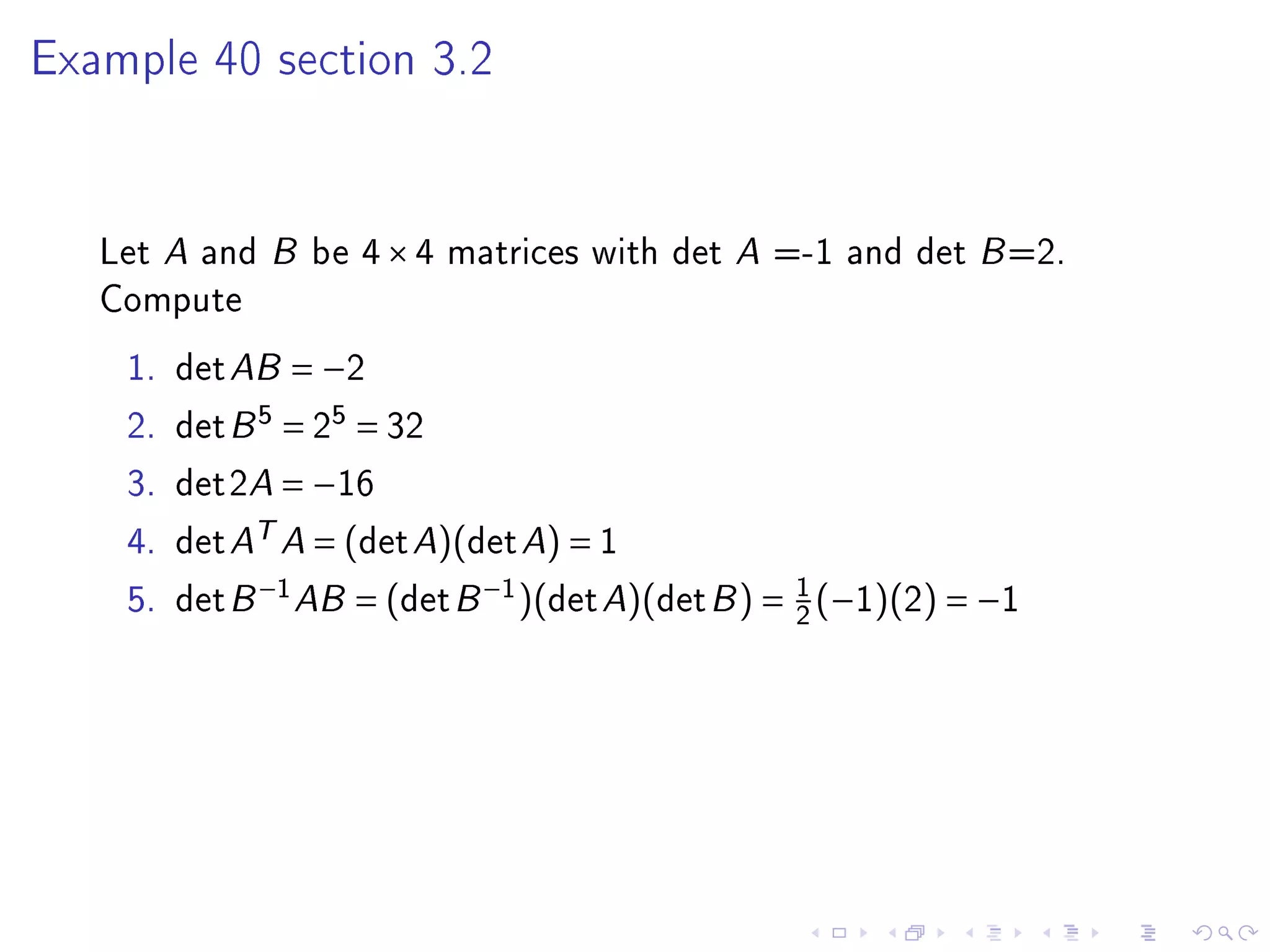 Example 40 section 3.2




   Let A and B be 4 × 4 matrices with det A =-1 and det B =2.
   Compute
    1.   det AB = −2
    2.   det B 5 = 25 = 32
    3.   det2A = −16
    4.   det AT A = (det A)(det A) = 1
    5.   det B −1 AB = (det B −1 )(det A)(det B ) = 1 (−1)(2) = −1
                                                    2
 