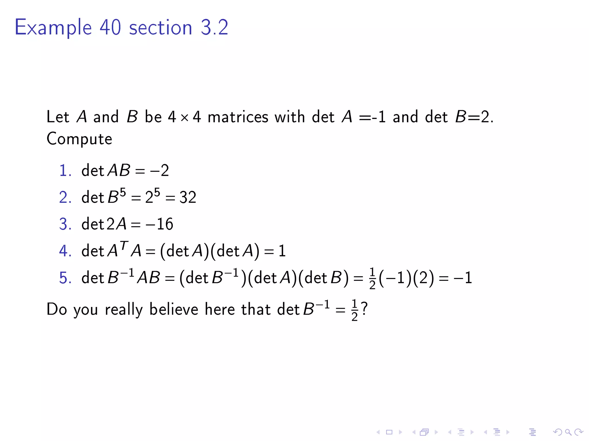 Example 40 section 3.2




   Let A and B be 4 × 4 matrices with det A =-1 and det B =2.
   Compute
    1.   det AB = −2
    2.   det B 5 = 25 = 32
    3.   det2A = −16
    4.   det AT A = (det A)(det A) = 1
    5.   det B −1 AB = (det B −1 )(det A)(det B ) = 1 (−1)(2) = −1
                                                    2
   Do you really believe here that det B −1 = 1 ?
                                              2
 