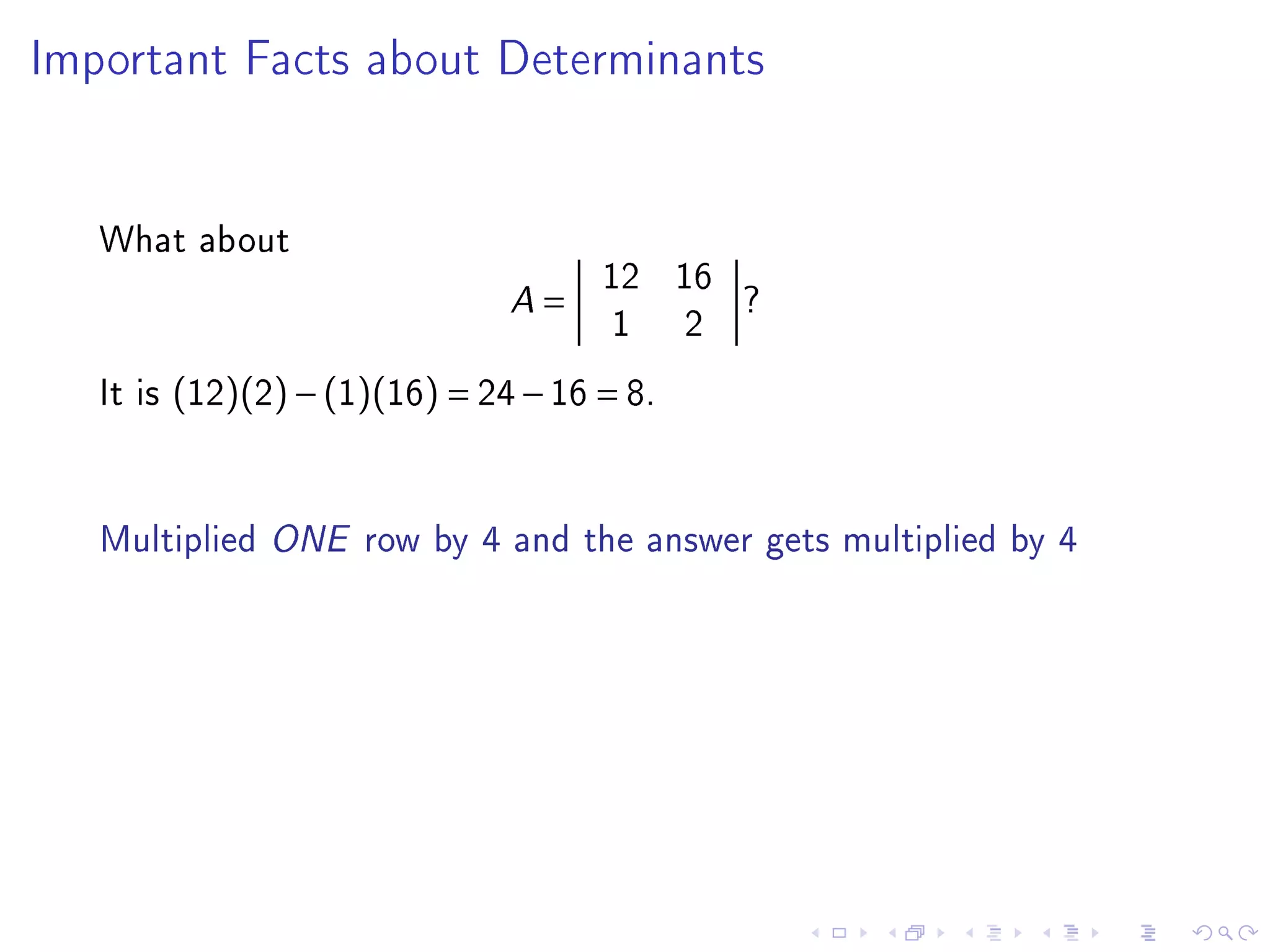 Important Facts about Determinants




   What about
                                       12 16
                               A   =         ?
                                        1 2
   It is (12)(2) − (1)(16) = 24 − 16 = 8.


   Multiplied ONE row by 4 and the answer gets multiplied by 4
 