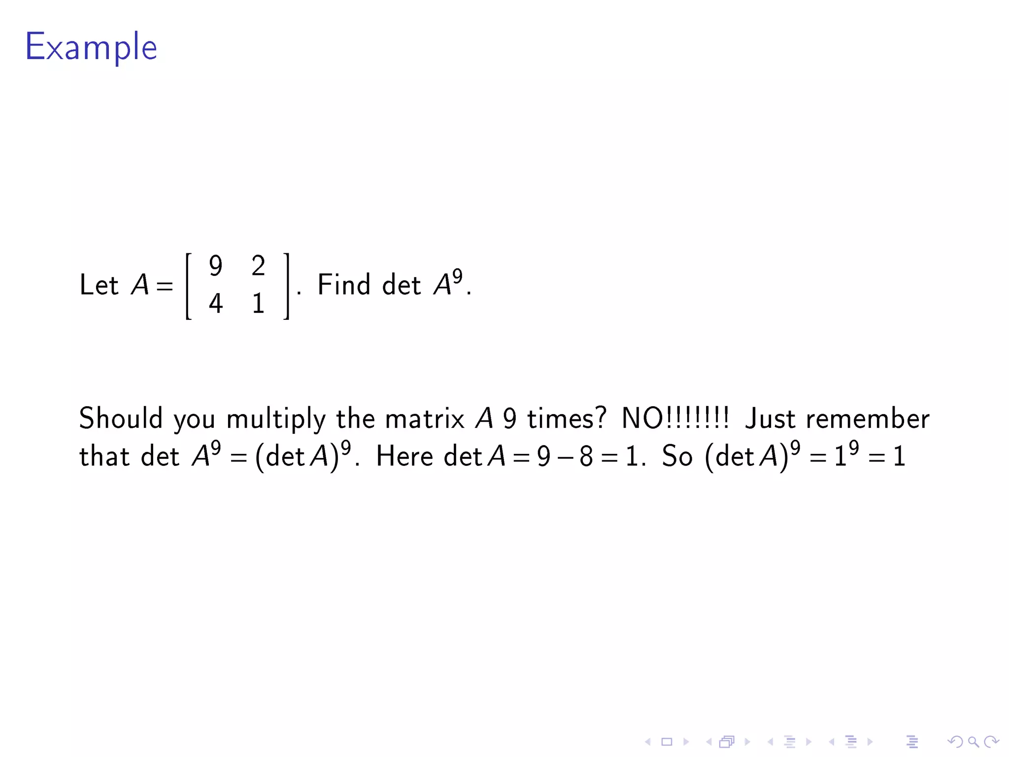 Example




            9 2
  Let A =       . Find det A9 .
            4 1


  Should you multiply the matrix A 9 times? NO!!!!!!! Just remember
  that det A9 = (det A)9 . Here det A = 9 − 8 = 1. So (det A)9 = 19 = 1
 