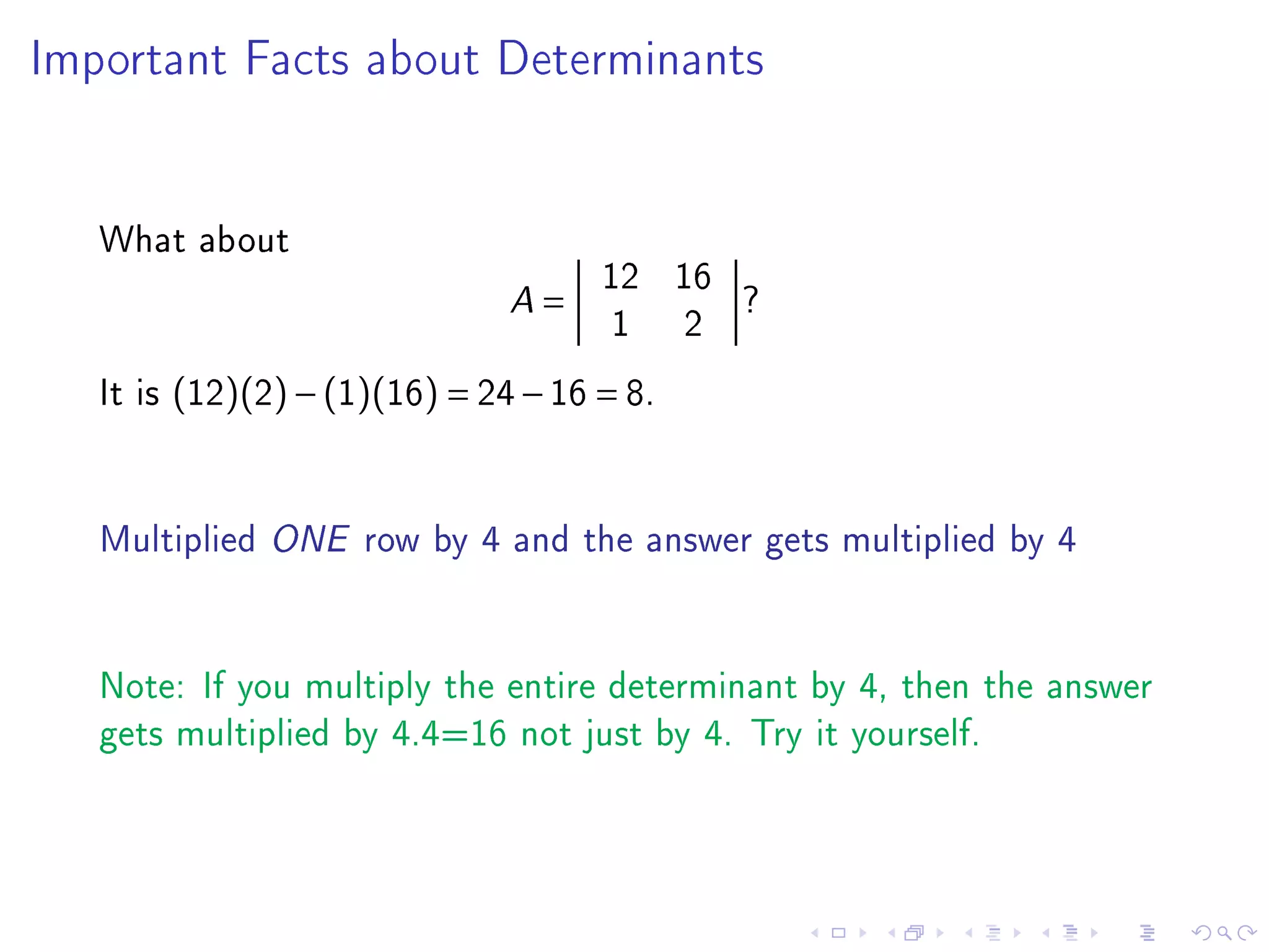 Important Facts about Determinants




   What about
                                       12 16
                               A   =         ?
                                        1 2
   It is (12)(2) − (1)(16) = 24 − 16 = 8.


   Multiplied ONE row by 4 and the answer gets multiplied by 4


   Note: If you multiply the entire determinant by 4, then the answer
   gets multiplied by 4.4=16 not just by 4. Try it yourself.
 