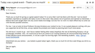 Step 5. After the event
Thank-you card
• Write a Thank-you card and give them after the Gala
• With a big smile and a big hug :”)
Thank-you email
• Write a Thank-you email for them at March 9’s night!
• Remind them of what they did for us & how we appreciate their involvement.
• Send them their professional photos at the Gala
• Make it a personal conversation! This email is personal and you don’t need to CC
me and Nick
 