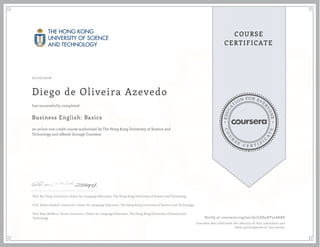 EDUCA
T
ION FOR EVE
R
YONE
CO
U
R
S
E
C E R T I F
I
C
A
TE
COURSE
CERTIFICATE
07/27/2016
Diego de Oliveira Azevedo
Business English: Basics
an online non-credit course authorized by The Hong Kong University of Science and
Technology and offered through Coursera
has successfully completed
Prof. Kin Tang, Instructor, Center for Language Education, The Hong Kong University of Science and Technology
Prof. Delian Gaskell, Instructor, Center for Language Education, The Hong Kong University of Science and Technology
Prof. Sean McMinn, Senior Instructor, Center for Language Education, The Hong Kong University of Science and
Technology Verify at coursera.org/verify/LDD4KY3L6KBZ
Coursera has confirmed the identity of this individual and
their participation in the course.
 