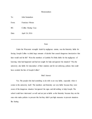 Memorandum
To: John Samuelson
From: Francisco Moran
RE: Collins Hazing Case
Date: April 24, 2016
Issue
Under the Wisconsin wrongful death by negligence statute, was the fraternity liable for
forcing Joseph Collins to drink large amounts of alcohol that caused dangerous intoxication that
later would end his life? Were the members or Lambda Psi Delta liable for the negligence of
knowing what had happened and had not sought for help and ignored the situation? Was the
university also liable for misconduct of their students and for not enforcing policies that could
have avoided the fate of Joseph Collins?
Brief Answer
Yes. The people who had something to do with is are very liable, especially when it
comes to the university itself. The members and fraternity are very liable because they were
aware of the dangerous situation but ignored the signs and did nothing to help Joseph. The
school could have intervened as well and are just as liable as the fraternity because they are the
ones who make policies to prevent this but they didn’t put high measures to prevent situations
like hazing.
 