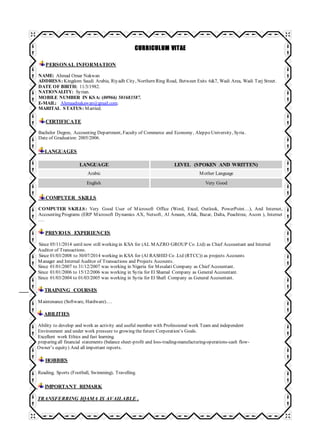 CURRICULUM VITAE
PERSONAL INFORMATION
NAME: Ahmad Omar Nakwan
ADDRESS: Kingdom Saudi Arabia, Riyadh City, Northern Ring Road, Between Exits 6&7, Wadi Area, Wadi Tarj Street.
DATE OF BIRTH: 11/3/1982.
NATIONALITY: Syrian.
MOBILE NUMBER IN KSA: (00966) 501683587.
E-MAIL: Ahmaadnakawan@gmail.com.
MARITAL STATUS: Married.
CERTIFICATE
Bachelor Degree, Accounting Department, Faculty of Commerce and Economy, Aleppo University, Syria.
Date of Graduation: 2005/2006.
LANGUAGES
LANGUAGE LEVEL (SPOKEN AND WRITTEN)
Arabic Mother Language
English Very Good
COMPUTER SKILLS
COMPUTER SKILLS: Very Good User of Microsoft Office (Word, Excel, Outlook, PowerPoint…), And Internet,
Accounting Programs (ERP Microsoft Dynamics AX, Netsoft, Al Ameen, Afak, Bazar, Dalta, Peachtree, Ascon ), Internet
.…
PREVIOUS EXPERIENCES
Since 05/11/2014 until now still working in KSA for (AL MAZRO GROUP Co .Ltd) as Chief Accountant and Internal
Auditor of Transactions.
Since 01/03/2008 to 30/07/2014 working in KSA for (Al RASHID Co .Ltd (RTCC)) as projects Accounts
Manager and Internal Auditor of Transactions and Projects Accounts.
Since 01/01/2007 to 31/12/2007 was working in Nigeria for Mesalati Company as Chief Accountant.
Since 01/01/2006 to 15/12/2006 was working in Syria for El Shamal Company as General Accountant.
Since 01/03/2004 to 01/03/2005 was working in Syria for El Shafi Company as General Accountant.
TRAINING COURSES
Maintenance (Software, Hardware).…
ABILITIES
Ability to develop and work as activity and useful member with Professional work Team and independent
Environment and under work pressure to growing the future Corporation’s Goals.
Excellent work Ethics and fast learning.
preparing all financial statements (balance sheet-profit and loss-trading-manufacturing-operations-cash flow-
Owner’s equity) And all important reports.
HOBBIES
Reading, Sports (Football, Swimming), Travelling.
IMPORTANT REMARK
TRANSFERRING IQAMA IS AVAILABLE .
 