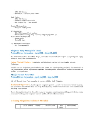 • CPC 100, Omicron
• HVA60 (VLF Testerfor power cables)
Ratio Testers:
• CPC 100, Omicron
• CTER 91 and Tettex Ratiometer
• CT Analyzer with CT SB2 attached
Breaker Motion analyzer:
• Vanguard and Programma
SF6 gas analyzer:
• DILO Moisture and Purity analyzer
• SF6 Cart for evacuating,filling suctioning and purifying of SF6 gas.
SFRA / Partial Discharge (PD)
• Doble M5400
• Doble PD Smart
DC Winding Resistance Tester
• DV Power RMO60TD
Integrated Barge Management Group
National Power Corporation – June 1990 – March 15, 1993
5 X 30 MW Gas Turbine Power Plant Barges, stationed at Navotas Fish Port Complex to augment power supply
during the power crisis in the Philippines.
Acting Principal Engineer A, Operation and Maintenance (Navotas Fish Port Complex, Navotas,
Philippines)
Directed activities of operation personnel for the safe, reliable, and correct operating procedures and maintenance of
Gas Turbine Power Barges. Supervise and implement scheduled periodic maintenance of mechanical, electrical and
auxiliary power equipment.
Malaya Thermal Power Plant
National Power Corporation – April 13, 1989 – May 31, 1990
640 MW Thermal Power Plant, Located at the province of Pililia. Rizal, Philippines.
Equipment Operator C, Auxiliary power equipment operator, e.g. main steam condenser circulating pump,
Gas recirculation fan of Boiler, Boiler feed pump. Manual cleaning of Boiler burner tip, screen house and Bunker oil
fuel pump house operator.
Report abnormalities / trouble to the shift-in-charge for immediate corrective action and Responsible for the routine
check-up of auxiliary power equipment to ensure reliable, efficient and safe operation.
Training Programs / Seminars Attended
Title of Seminars / Trainings Inclusive dates # of
Hours
Sponsored by
 