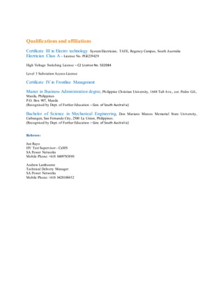 Qualifications and affiliations
Certificate III in Electro technology SystemElectrician, TAFE, Regency Campus, South Australia
Electrician Class A – License No. PGE239429
High Voltage Switching License – C2 License No. 502084
Level 3 Substation Access License
Certificate IV in Frontline Management
Master in Business Administration degree, Philippine Christian University, 1648 Taft Ave., cor. Pedro Gil.,
Manila, Philippines
P.O. Box 907, Manila
(Recognised by Dept. of Further Education – Gov. of South Australia)
Bachelor of Science in Mechanical Engineering, Don Mariano Marcos Memorial State University,
Catbangen, San Fernando City, 2500 La Union, Philippines.
(Recognised by Dept. of Further Education – Gov. of South Australia)
Referees:
Jun Rayo
HV Test Supervisor - CaMS
SA Power Networks
Mobile Phone: +618 0409783890
Andrew Lambourne
Technical Delivery Manager
SA Power Networks
Mobile Phone: +618 0428100432
 