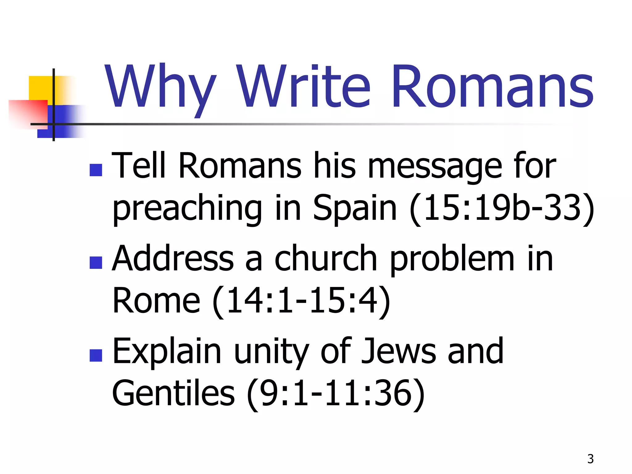 Why Write Romans
 Tell Romans his message for
  preaching in Spain (15:19b-33)
 Address a church problem in
  Rome (14:1-15:4)
 Explain unity of Jews and

  Gentiles (9:1-11:36)
                               3
 