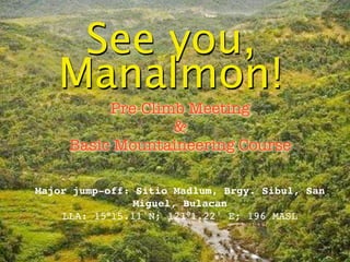 See you,
   Manalmon!
          Pre-Climb Meeting
                  &
     Basic Mountaineering Course

Major jump-off: Sitio Madlum, Brgy. Sibul, San
                Miguel, Bulacan
    LLA: 15°15.11'N; 121°1.22' E; 196 MASL
 