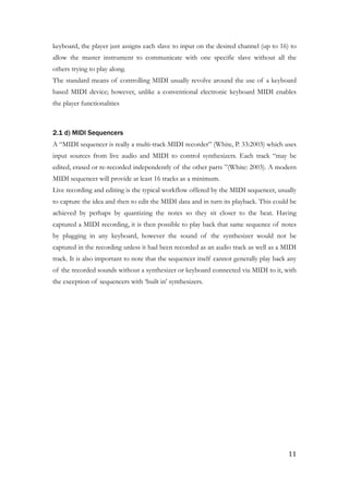 keyboard, the player just assigns each slave to input on the desired channel (up to 16) to
allow the master instrument to communicate with one specific slave without all the
others trying to play along.
The standard means of controlling MIDI usually revolve around the use of a keyboard
based MIDI device; however, unlike a conventional electronic keyboard MIDI enables
the player functionalities
!
2.1 d) MIDI Sequencers
A “MIDI sequencer is really a multi-track MIDI recorder” (White, P. 33:2003) which uses
input sources from live audio and MIDI to control synthesizers. Each track “may be
edited, erased or re-recorded independently of the other parts ”(White: 2003). A modern
MIDI sequencer will provide at least 16 tracks as a minimum.
Live recording and editing is the typical workflow offered by the MIDI sequencer, usually
to capture the idea and then to edit the MIDI data and in turn its playback. This could be
achieved by perhaps by quantizing the notes so they sit closer to the beat. Having
captured a MIDI recording, it is then possible to play back that same sequence of notes
by plugging in any keyboard, however the sound of the synthesizer would not be
captured in the recording unless it had been recorded as an audio track as well as a MIDI
track. It is also important to note that the sequencer itself cannot generally play back any
of the recorded sounds without a synthesizer or keyboard connected via MIDI to it, with
the exception of sequencers with ‘built in’ synthesizers.
!
	11
 