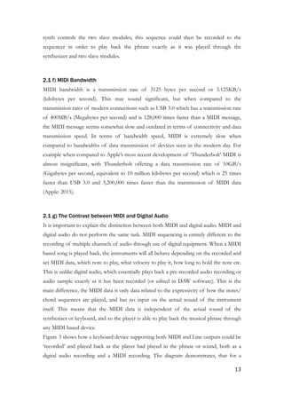 synth controls the two slave modules, this sequence could then be recorded to the
sequencer in order to play back the phrase exactly as it was played through the
synthesizer and two slave modules.
!
2.1 f) MIDI Bandwidth
MIDI bandwidth is a transmission rate of 3125 bytes per second or 3.125KB/s
(kilobytes per second). This may sound significant, but when compared to the
transmission rates of modern connections such as USB 3.0 which has a transmission rate
of 400MB/s (Megabytes per second) and is 128,000 times faster than a MIDI message,
the MIDI message seems somewhat slow and outdated in terms of connectivity and data
transmission speed. In terms of bandwidth speed, MIDI is extremely slow when
compared to bandwidths of data transmission of devices seen in the modern day. For
example when compared to Apple’s most recent development of ‘Thunderbolt’ MIDI is
almost insignificant, with Thunderbolt offering a data transmission rate of 10GB/s
(Gigabytes per second, equivalent to 10 million kilobytes per second) which is 25 times
faster than USB 3.0 and 3,200,000 times faster than the transmission of MIDI data
(Apple: 2015).
!
2.1 g) The Contrast between MIDI and Digital Audio
It is important to explain the distinction between both MIDI and digital audio. MIDI and
digital audio do not perform the same task. MIDI sequencing is entirely different to the
recording of multiple channels of audio through use of digital equipment. When a MIDI
based song is played back, the instruments will all behave depending on the recorded and
set MIDI data, which note to play, what velocity to play it, how long to hold the note etc.
This is unlike digital audio, which essentially plays back a pre-recorded audio recording or
audio sample exactly as it has been recorded (or edited in DAW software). This is the
main difference, the MIDI data is only data related to the expressivity of how the notes/
chord sequences are played, and has no input on the actual sound of the instrument
itself. This means that the MIDI data is independent of the actual sound of the
synthesiser or keyboard, and so the player is able to play back the musical phrase through
any MIDI based device.
Figure 3 shows how a keyboard device supporting both MIDI and Line outputs could be
‘recorded’ and played back as the player had played in the phrase or sound, both as a
digital audio recording and a MIDI recording. The diagram demonstrates, that for a
	13
 