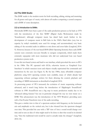 2.2 The DAW Studio
The DAW studio is the modern norm for both recording, editing, mixing and mastering
for all genres and types of music, with almost all studios comprising a central computer
and a DAW of some description.
2.2 a) Introduction to DAWs
Historically DAWs have been a part of the audio production process as far back as 1978
with the introduction of the first ‘DAW’ (Digital Audio Workstation) made by
‘Soundstream’, although computer music has dated back much further in the
development of computer music in Bell Labs in the 1960’s. Hard disks (very low in
capacity by today’s standards) were used for storage, and accommodated, very basic
editing of the recorded audio in addition to mix-down and cross-fades (Langford, 2014:
9). However, because of the text-based DOS (Disk Operating Systems) these early DAW
systems were extremely non-user friendly to navigate competently, which made them
extremely unpopular with most musicians who did not understand how text based
production systems work.
It was this text-based system and hard to use interface, which provoked the move to PC’s
in the 1980s. The PC operated with GUIs; otherwise known as ‘Graphical User
Interfaces’ in which onscreen icons and objects visually represented the commands and
interactions by the user (see Figure 4). By the late 1980s, many affordable computer
platforms using GUI operating systems were available, many of which already had
sequencing software packages written for them allowing the control, playback and
recording of MIDI instruments as described in Langford: 2014.
As processing power of PC’s increased; the evolution of music sequencing software
advanced, and it wasn’t long before the introduction of Digidesign’s ‘SoundTools’
software in 1989. SoundTools was a big step in music production mainly due to its
‘advanced editing features’ but one in particular changed the way we view music on a
DAW. This advancement was the introduction of the ‘FFT Window’, providing users
with a Fast Fourier Transform view of the audio recording.
This gave a similar view to that of a spectrum analyser with frequency on the horizontal
axis and amplitude on the vertical axis, but it also showed how the spectrum changed
over time. This provided the user with a ‘3D’ view of how a sound would change over
time and in turn an idea of what might need to be done to alter that sound in its desired
way, “then the traditional tools would be used to actually make the changes” (Langford,
2014: 10).
!
	15
 